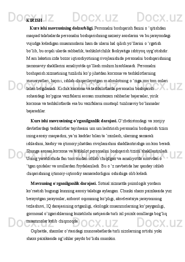 KIRISH
  Kurs ishi mavzusining dolzarbligi.   Personalni boshqarish fanini o ‘qitishdan 
maqsad talabalarda personalni boshqarishning nazariy asoslarini va bu jarayondagi 
vujudga keladigan muammolarni ham da ularni hal qilish yo‘llarini o ‘rgatish 
bo‘lib, bu orqali ularda rahbarlik, tashkilotchilik faoliyatiga ishtiyoq uyg‘otishdir. 
M am lakatim izda bozor iqtisodiyotining rivojlanishida personalni boshqarishning
zamonaviy shakllarini amaliyotda qo‘llash muhim hisoblanadi. Personalni 
boshqarish xizmatining tuzilishi ko‘p jihatdan korxona va tashkilotlarning 
xususiyatlari, hajm i, ishlab chiqarilayotgan m ahsulotning o ‘ziga xos tom onlari 
bilan belgilanadi. Kichik korxona va tashkilotlarda personalni boshqarish 
sohasidagi ko‘pgina vazifalarni asosan muntazam rahbarlar bajarsalar, yirik 
korxona va tashkilotlarda esa bu vazifalarni mustaqil tuzilmaviy bo‘linmalar 
bajaradilar.
Kurs ishi mavzusining o’rganilganlik darajasi.   O‘zbekistondagi va xorijiy 
davlatlardagi tashkilotlar tajribasini um um lashtirish personalni boshqarish tizim 
ining asosiy maqsadini, ya’ni kadrlar bilan ta ’minlash, ularning samarali 
ishlashini, kasbiy va ijtimoiy jihatdan rivojlanishini shakllantirishga im kon beradi.
Shunga asosan korxona va tashkilot personalini boshqarish tizimi shakllantiriladi. 
Uning yaratilishida fan tom onidan ishlab chiqilgan va amaliyotda sinovdan o 
‘tgan qoidalar va usullardan foydalaniladi. Bu o ‘z navbatida har qanday ishlab 
chiqarishning ijtimoiy-iqtisodiy samaradorligini oshishiga olib keladi.  
Mavzuning o`rganilganlik darajasi.  Sotsial xizmatda psixologik yordam 
ko‘rsatish bugungi kunning asosiy talabiga aylangan. Chunki shaxs psixikasida yuz
berayotgan jarayonlar, axborot oqimining ko‘pligi, akseleratsiya jarayonining 
tezlashuvi, IQ darajasining ortganligi, ekologik muammolarning ko‘payganligi, 
gormonal o’zgarishlarning kuzatilishi natijasida turli xil psixik omillarga bog‘liq 
muammolar kelib chiqmoqda.
Oqibatda, shaxslar o‘rtasidagi munosabatlarda turli nizolarning ortishi yoki 
shaxs psixikasida og‘ishlar paydo bo‘lishi mumkin.  