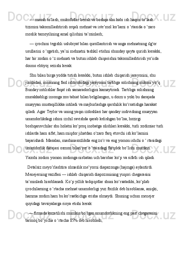 — maosh to‘lash, mukofotlar berish va boshqa shu kabi ish haqini to‘lash 
tizimini takomillashtirish orqali mehnat va iste’mol ko‘lami o ‘rtasida o ‘zaro 
moslik tamoyilining amal qilishini ta’minlash; 
— ijrochini tegishli uslubiyat bilan qurollantirish va unga mehnatning ilg'or 
usullarini o ‘rgatish, ya’ni mehnatni tashkil etishni shunday qayta qurish kerakki, 
har bir xodim o ‘z mehnati va butun ishlab chiqarishni takomillashtirish yo‘iida 
doimo ehtiyoj sezishi kerak. 
Shu bilan birga yodda tutish kerakki, butun ishlab chiqarish jarayonini, shu 
jumladan, insonning faol ishtirokidagi jarayonni tartibga solishning imkoni yo‘q. 
Bunday intilishlar faqat ish samaradorligini kamaytiradi. Tartibga solishning 
murakkabligi insonga xos tabiat bilan belgilangan, u doim u yoki bu darajada 
muayyan mustaqillikka intiladi va majburlashga qarshilik ko‘rsatishga harakat 
qiladi. Agar Teylor va uning yaqin izdoshlari har qanday individning muayyan 
unumdorlikdagi ishini izchil ravishda qarab kelishgan bo‘lsa, hozirgi 
boshqaruvchilar shu holatni ko‘proq inobatga olishlari kerakki, turli xodimiar turli 
ishlarda ham sifat, ham miqdor jihatdan o‘zaro farq etuvchi ish ko‘lamini 
bajarishadi. Masalan, mashinasozlikda eng zo‘r va eng yomon ishchi o ‘ rtasidagi 
unumdorlik darajasi osmon bilan yer o ‘rtasidagi farqdek bo‘Iishi mumkin. 
Yaxshi xodim yomon xodimga nisbatan uch barobar ko‘p va sifatli ish qiladi.
Detalsiz meyo’rlashtira olmaslik me’yorni diapazonga (hajmga) aylantirdi. 
Menejerning vazifasi — ishlab chiqarish diapozonining yuqori chegarasini 
ta’minlash hisoblanadi. Ko‘p yillik tadqiqotlar shuni ko‘rsatadiki, ko‘plab 
ijrochilarning o ‘rtacha mehnat unumdorligi yuz foizlik deb hisoblansa, aniqki, 
hamma xodim ham bu ko‘rsatkichga erisha olmaydi. Shuning uchun menejer 
quyidagi tavsiyalarga rioya etishi kerak:
 — firmada kuzatilishi mumkin bo‘lgan unumdorlikning eng past chegarasini 
tarmoq bo‘yicha o ‘rtacha 85% deb hisoblash; 