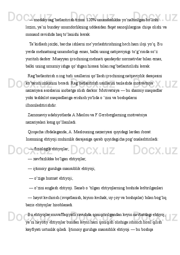  — moddiy rag‘batlantirish tizimi 120% unumdorlikka yo‘naltirilgan bo‘lishi 
lozim, ya’ni bunday unumdorlikning uddasidan faqat sanoqlilargina chiqa olishi va
monand ravishda haq to‘lanishi kerak.
 Ta’kidlash joizki, barcha ishlarni me’yorlashtirishning hech ham iloji yo‘q. Bu 
yerda mehnatning unumdorligi emas, balki uning natijaviyiigi to‘g‘risida so‘z 
yuritish darker. Muayyan ijrochining mehnati qandaydir normativlar bilan emas, 
balki uning umumiy ishga qo‘shgan hissasi bilan rag‘batlantirilishi kerak. 
Rag‘batlantirish n ing turli usullarini qo‘llash ijrochining natijaviylik darajasini 
ko‘tarish imkonini beradi. Rag‘batlantirish usullarini tanlashda motivatsiya 
nazariyasi asoslarini inobatga olish darkor. Motivatsiya — bu shaxsiy maqsadlar 
yoki tashkilot maqsadlariga erishish yo'lida o ‘zini va boshqalarni 
ilhomlashtirishdir. 
Zamonaviy adabiyotlarda A.Maslou va F.Gersberglarning motivatsiya 
nazariyalari keng qo‘llaniladi. 
Qisqacha ifodalaganda, A. Maslouning nazariyasi quyidagi lardan iborat. 
Insonning ehtiyoji muhimlik darajasiga qarab quyidagicha pog‘onalashtiriladi:
 — fiziologik ehtiyojlar; 
— xavfsizlikka bo‘lgan ehtiyojlar; 
— ijtimoiy guruhga mansublik ehtiyoji;
 — o‘ziga hurmat ehtiyoji;
 — o‘zini anglash ehtiyoji. Sanab o ‘tilgan ehtiyojlarning boshida keltirilganlari
— hayot kechirish (ovqatlanish, kiyim-kechak, uy-joy va boshqalar) bilan bog‘liq
bazis ehtiyojlar hisoblanadi. 
Bu ehtiyojlar muvaffaqiyatli ravishda qoniqitirilgandan keyin navbatdagi ehtiyoj, 
ya’ni hayotiy ehtiyojlar bundan keyin ham qoniqish olishiga ishonch hosil qilish 
kayfiyati ustunlik qiladi. Ijtimoiy guruhga mansublik ehtiyoji — bu boshqa  