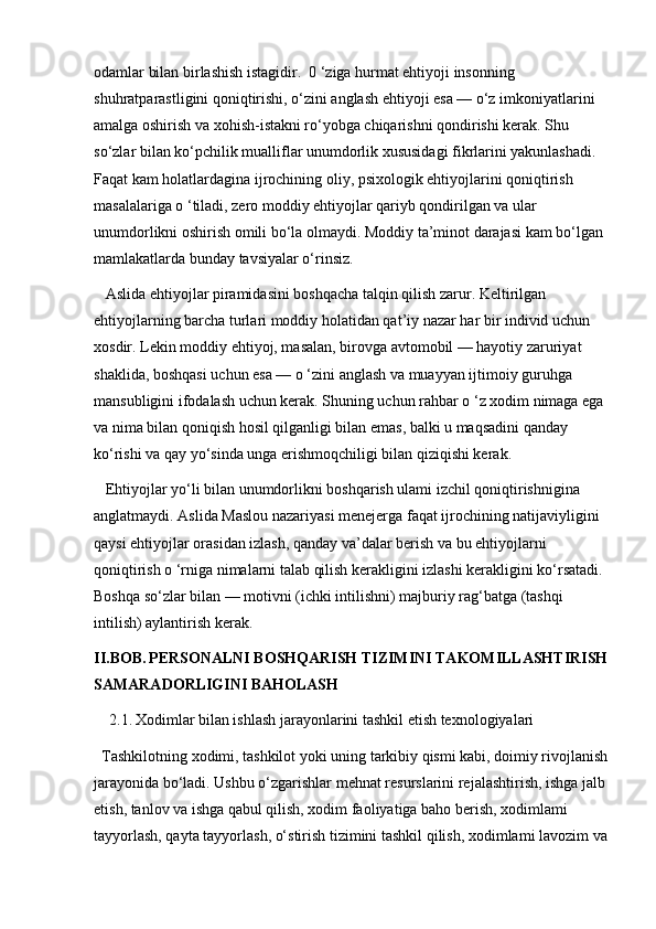 odamlar bilan birlashish istagidir.  0 ‘ziga hurmat ehtiyoji insonning 
shuhratparastligini qoniqtirishi, o‘zini anglash ehtiyoji esa — o‘z imkoniyatlarini 
amalga oshirish va xohish-istakni ro‘yobga chiqarishni qondirishi kerak. Shu 
so‘zlar bilan ko‘pchilik mualliflar unumdorlik xususidagi fikrlarini yakunlashadi. 
Faqat kam holatlardagina ijrochining oliy, psixologik ehtiyojlarini qoniqtirish 
masalalariga o ‘tiladi, zero moddiy ehtiyojlar qariyb qondirilgan va ular 
unumdorlikni oshirish omili bo‘la olmaydi. Moddiy ta’minot darajasi kam bo‘lgan 
mamlakatlarda bunday tavsiyalar o‘rinsiz.
 Aslida ehtiyojlar piramidasini boshqacha talqin qilish zarur. Keltirilgan 
ehtiyojlarning barcha turlari moddiy holatidan qat’iy nazar har bir individ uchun 
xosdir. Lekin moddiy ehtiyoj, masalan, birovga avtomobil — hayotiy zaruriyat 
shaklida, boshqasi uchun esa — o ‘zini anglash va muayyan ijtimoiy guruhga 
mansubligini ifodalash uchun kerak. Shuning uchun rahbar o ‘z xodim nimaga ega 
va nima bilan qoniqish hosil qilganligi bilan emas, balki u maqsadini qanday 
ko‘rishi va qay yo‘sinda unga erishmoqchiligi bilan qiziqishi kerak.
 Ehtiyojlar yo‘li bilan unumdorlikni boshqarish ulami izchil qoniqtirishnigina 
anglatmaydi. Aslida Maslou nazariyasi menejerga faqat ijrochining natijaviyligini 
qaysi ehtiyojlar orasidan izlash, qanday va’dalar berish va bu ehtiyojlarni 
qoniqtirish o ‘rniga nimalarni talab qilish kerakligini izlashi kerakligini ko‘rsatadi. 
Boshqa so‘zlar bilan — motivni (ichki intilishni) majburiy rag‘batga (tashqi 
intilish) aylantirish kerak.
II.BOB.   PERSONALNI BOSHQARISH TIZIMINI TAKOMILLASHTIRISH
SAMARADORLIGINI BAHOLASH
2.1.   Xodimlar bilan ishlash jarayonlarini tashkil etish texnologiyalari
Tashkilotning xodimi, tashkilot yoki uning tarkibiy qismi kabi, doimiy rivojlanish
jarayonida bo‘ladi. Ushbu o‘zgarishlar mehnat resurslarini rejalashtirish, ishga jalb 
etish, tanlov va ishga qabul qilish, xodim faoliyatiga baho berish, xodimlami 
tayyorlash, qayta tayyorlash, o‘stirish tizimini tashkil qilish, xodimlami lavozim va