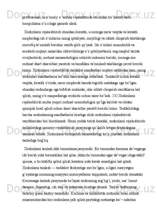 professional, m a’muriy o ‘sishini rejalashtirish va ishdan bo‘shatish kabi 
bosqichlami o‘z ichiga qamrab oladi. 
Xodimlami rejalashtirish shundan iboratki, u insonga zarur vaqtda va kerakli 
miqdordagi ish o‘rinlarini uning qobiliyati, moyilligi va ishlab chiqarish talablariga
muvofiq ta’minlab berishni vazifa qilib qo‘yadi. Ish o‘rinlari unumdorlik va 
asoslash nuqtayi nazaridan ishlovchilarga o‘z qobiliyatlarini eng maqbul tarzda 
rivojlantirish, mehnat samaradorligini oshirish imkonini berishi, insonga xos 
mehnat shart-sharoitlari yaratish va bandlikni ta’minlash talablariga javob berishi 
lozim. Xodimlami rejalashtirish tashkilot manfaatlari nuqtayi nazaridan ham, uning
xodimlari manfaatlarini ko‘zlab ham amalga oshiriladi. Tashkilot uchun kerakli 
vaqtda, kerakli o‘rinda, zarur miqdorda hamda tegishli malakaga ega bo‘lgan 
shunday xodimlarga ega boMish muhimki, ular ishlab chiqarish vazifalarini hal 
qilish, uning o‘z maqsadlariga erishishi uchun zamr bo‘ladi. 232 Xodimlami 
rejalashtirish ancha yuqori mehnat unumdorligini qo‘lga kiritish va ishdan 
qoniqish hosil qilish uchun shart-sharoitlar yaratib berishi lozim. Tashkilotdagi 
barcha xodimlaming manfaatlarini hisobga olish xodimlami rejalashtirish 
vazifalaridan biri hisoblanadi. Shuni yodda tutish kerakki, xodimlami rejalashtirish
tashkilotdagi umumiy rejalashtirish jarayoniga qo‘shilib ketgan taqdirdagina 
samarali boladi. Xodimlami boshqarish samaradorligi ko‘p jihatdan xodimlami 
tanlashga bog‘liq. 
Xodimlami tanlash ikki tomonlama jarayondir. Bir tomondan korxona da’vogarga
ish berish yoki bermaslikni hal qilsa, ikkinchi tomondan agar da’vogar ishga taklif 
qiiinsa, u bu taklifni qabul qilish kerakmi yoki kerak emasligini hal qiladi. 
Xodimlami tanlash — tashkilot faoliyatiga xos bo‘lgan, u ilgari surayotgan 
g‘oyalarga insonning muayyan xususiyatlarini taqqoslash, nisbat berish demakdir. 
Korxonaga tanlash jarayonida bo‘lajak xodimning sog‘lig‘i, yoshi, ma’  lumot 
darajasi, fuqaroligi, ish staji va hokazolar hisobga olinadi. Tanlov tadbirining 
tarkibiy qismi kasbiy tanlashdir. Korxona va tashkilotda xodimlar bilan ishlash 
muammolaridan biri xodimlami jalb qilish paytidagi mehnatga ko‘~ nikishni  