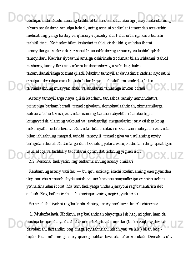 boshqarishdir. Xodimlaming tashkilot bilan o‘zaro hamkorligi jarayonida ularning 
o‘zaro moslashuvi vujudga keladi, uning asosini xodimlar tomonidan asta-sekin 
mehnatning yangi kasbiy va ijtimoiy-iqtisodiy shart-sharoitlariga kirib borishi 
tashkil etadi. Xodimlar bilan ishlashni tashkil etish ikki guruhdan iborat 
tamoyillarga asoslanadi: personal bilan ishlashning umumiy va tashkil qilish 
tamoyillari. Kadrlar siyosatini amalga oshirishda xodimlar bilan ishlashni tashkil 
etishning tamoyillari xodimlami boshqarishning u yoki bu jihatini 
takomillashtirishga xizmat qiladi. Mazkur tamoyillar davlatimiz kadrlar siyosatini 
amalga oshirishga asos bo‘lishi bilan birga, tashkilotlami xodimlar bilan 
ta’rninlashning muayyan shakl va usullarini tanlashga imkon beradi. 
Asosiy tamoyillarga rioya qilish kadrlarni tanlashda rasmiy nomenklatura 
prinsipiga barham beradi, texnologiyalami demokratlashtirish, xizmatchilarga 
xolisona baho berish, xodimlar ishining barcha subyektlari hamkorligini  
kengaytirish, ularning vakolati va javobgarligi chegaralarini joriy etishga keng 
imkoniyatlar ochib beradi. Xodimlar bilan ishlash mexanizmi mohiyatan xodimlar 
bilan ishlashning maqsad, tarkibi, tamoyili, texnologiya va usullaming uzviy 
birligidan iborat. Xodimlarga doir texnologiyalar awalo, xodimlar ishiga qaratilgan
usul, aloqa va tashkiliy tadbirlarni optimillatirishning yigindisidir.
2.2. Personal faoliyatini rag‘batlantirishning asosiy omillari
Rahbaming asosiy vazifasi — bu qo‘l ostidagi ishchi xodimlaming energiyasidan 
iloji boricha samarali foydalanish  va uni korxona maqsadlariga erishish uchun 
yo‘naltirishdan iborat. Ma’lum faoliyatga undash jarayoni rag‘batlantirish deb 
ataladi. Rag‘batlantirish — bu boshqaruvning negizi, yadrosidir. 
Personal faoliyatini rag‘batlantirishning asosiy omillarini ko‘rib chiqamiz:
 1. Mukofotlash . Xodimni rag‘batlantirish olayotgan ish haqi miqdori ham da 
boshqa bir qancha yashash sharoitini belgilovchi omillar (bo‘sh vaqt, uy, bepul 
davolanish, farzandini bog‘chaga joylashtirish imkoniyati va h.k.) bilan bog‘- 
liqdir. Bu omillaming asosiy qismiga rahbar bevosita ta’sir eta oladi. Demak, u o‘z  