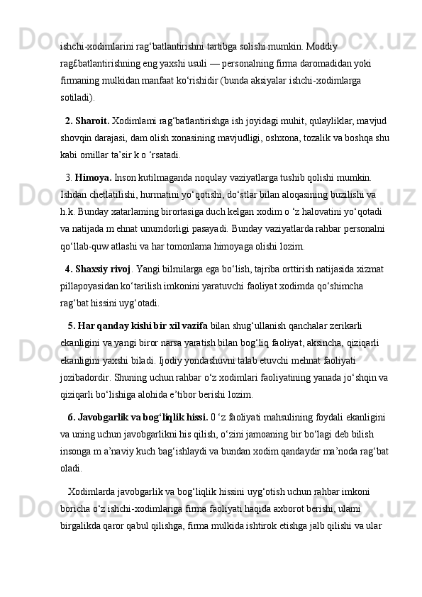 ishchi-xodimlarini rag‘batlantirishni tartibga solishi mumkin. Moddiy 
rag£batlantirishning eng yaxshi usuli — personalning firma daromadidan yoki 
firmaning mulkidan manfaat ko‘rishidir (bunda aksiyalar ishchi-xodimlarga 
sotiladi). 
2. Sharoit.  Xodimlami rag‘batlantirishga ish joyidagi muhit, qulayliklar, mavjud 
shovqin darajasi, dam olish xonasining mavjudligi, oshxona, tozalik va boshqa shu 
kabi omillar ta’sir k o ‘rsatadi. 
3.  Himoya.  Inson kutilmaganda noqulay vaziyatlarga tushib qolishi mumkin. 
Ishdan chetlatilishi, hurmatini yo‘qotishi, do‘stlar bilan aloqasining buzilishi va 
h.k. Bunday xatarlaming birortasiga duch kelgan xodim o ‘z halovatini yo‘qotadi 
va natijada m ehnat unumdorligi pasayadi. Bunday vaziyatlarda rahbar personalni 
qo‘llab-quw atlashi va har tomonlama himoyaga olishi lozim. 
4. Shaxsiy rivoj . Yangi bilmilarga ega bo‘lish, tajriba orttirish natijasida xizmat 
pillapoyasidan ko‘tarilish imkonini yaratuvchi faoliyat xodimda qo‘shimcha 
rag‘bat hissini uyg‘otadi.
  5. Har qanday kishi bir xil vazifa  bilan shug‘ullanish qanchalar zerikarli 
ekanligini va yangi biror narsa yaratish bilan bog‘liq faoliyat, aksincha, qiziqarli 
ekanligini yaxshi biladi. Ijodiy yondashuvni talab etuvchi mehnat faoliyati 
jozibadordir. Shuning uchun rahbar o‘z xodimlari faoliyatining yanada jo‘shqin va 
qiziqarli bo‘lishiga alohida e’tibor berishi lozim. 
  6. Javobgarlik va bog‘liqlik hissi.  0 ‘z faoliyati mahsulining foydali ekanligini 
va uning uchun javobgarlikni his qilish, o‘zini jamoaning bir bo‘lagi deb bilish 
insonga m a’naviy kuch bag‘ishlaydi va bundan xodim qandaydir ma’noda rag‘bat 
oladi.
 Xodimlarda javobgarlik va bog‘liqlik hissini uyg‘otish uchun rahbar imkoni 
boricha o‘z ishchi-xodimlariga firma faoliyati haqida axborot berishi, ulami 
birgalikda qaror qabul qilishga, firma mulkida ishtirok etishga jalb qilishi va ular  