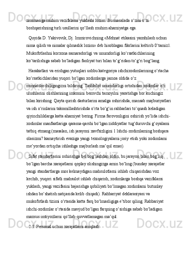 zimmasiga muhim vazifalarni yuklashi lozim. Bu masalada o‘zini o‘zi 
boshqarishning turli usullarini qo‘llash muhim ahamiyatga ega. 
Quyida D. Yakivovik, Dj. Immirovichning «Mehnat etikasini yaxshilash uchun 
nima qilish va nimalar qilmaslik lozim» deb hisoblagan fikrlarini keltirib 0‘tamiz1.
Mukofotlashni korxona samaradorligi va unumdorligi ko‘rsatkichlarining 
ko‘tarilishiga sabab bo‘ladigan faoliyat turi bilan to‘g‘ridan-to‘g‘ri bog‘lang.
Harakatlari va erishgan yutuqlari ushbu kategoriya ishchixodimlarining o‘rtacha 
ko‘rsatkichlaridan yuqori bo‘lgan xodimlarga jamoa oldida o‘z 
minnatdorchiligingizni bildiring. Tashkilot unumdorligi ortishidan xodimlar o‘z 
ulushlarini olishlarining imkonini bemvchi tamoyilni yaratishga bor kuchingiz 
bilan kirishing. Qayta qurish dasturlarini amalga oshirishda, mansab majburiyatlari
va ish o‘rinlarini takomillashtirishda o‘rta bo‘g‘in rahbarlari to‘qnash keladigan 
qiyinchiliklarga katta ahamiyat bering. Firma farovonligini oshirish yo‘lida ishchi-
xodimlar manfaatlariga qarama-qarshi bo‘lgan ziddiyatlar tug‘duruvchi g‘oyalami 
tatbiq etmang (masalan, ish jarayoni xavfsizligini 1 lshchi-xodimlaming boshqara 
olasizmi? kamaytirish evaziga yangi texnologiyalarni joriy etish yoki xodimlami 
me’yordan ortiqcha ishlashga majburlash ma’qul emas). 
Sifat standartlarini oshirishga bel bog‘lashdan oldin, bu jarayon bilan bog‘liq 
bo‘lgan barcha xarajatlami qoplay olishingizga amin bo‘ling (bunday xarajatlar 
yangi standartlarga mos kelmaydigan mahsulotlarni ishlab chiqarishdan voz 
kechib, yuqori sifatli mahsulot ishlab chiqarish, xodimlarga boshqa vazifalami 
yuklash, yangi vazifasini bajarishga qobiliyati bo‘lmagan xodimlami butunlay 
ishdan bo‘shatish natijasida kelib chiqadi). Rahbariyat deklarasiyasi va 
mukofotlash tizimi o‘rtasida katta farq bo‘lmasligiga e’tibor qiling. Rahbariyat 
ishchi-xodimlar o‘rtasida mavjud bo‘lgan farqning o‘sishiga sabab bo‘ladigan 
maxsus imtiyozlarni qo‘llab-quvvatlamagan ma’qul.
2.3. Personal uchun xarajatlami aniqlash 