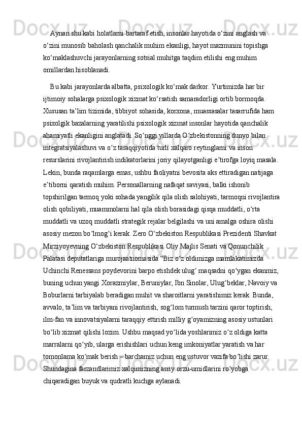 Aynan shu kabi holatlarni bartaraf etish, insonlar hayotida o‘zini anglash va 
o‘zini munosib baholash qanchalik muhim ekanligi, hayot mazmunini topishga 
ko‘maklashuvchi jarayonlarning sotsial muhitga taqdim etilishi eng muhim 
omillardan hisoblanadi. 
Bu kabi jarayonlarda albatta, psixologik ko‘mak darkor. Yurtimizda har bir 
ijtimoiy sohalarga psixologik xizmat ko‘rsatish samaradorligi ortib bormoqda. 
Xususan ta’lim tizimida, tibbiyot sohasida, korxona, muassasalar tasarrufida ham 
psixolgik bazalarning yaratilishi psixologik xizmat insonlar hayotida qanchalik 
ahamiyatli ekanligini anglatadi. So nggi yillarda O zbekistonning dunyo bilan ʻ ʻ
integratsiyalashuvi va o z taraqqiyotida turli xalqaro reytinglarni va inson 	
ʻ
resurslarini rivojlantirish indikatorlarini joriy qilayotganligi e tirofga loyiq masala. 	
ʼ
Lekin, bunda raqamlarga emas, ushbu faoliyatni bevosita aks ettiradigan natijaga 
e tiborni qaratish muhim. Personallarning nafaqat saviyasi, balki ishonib 	
ʼ
topshirilgan tarmoq yoki sohada yangilik qila olish salohiyati, tarmoqni rivojlantira
olish qobiliyati, muammolarni hal qila olish borasidagi qisqa muddatli, o rta 	
ʻ
muddatli va uzoq muddatli strategik rejalar belgilashi va uni amalga oshira olishi 
asosiy mezon bo lmog i kerak. Zero O‘zbekiston Respublikasi Prezidenti Shavkat 	
ʻ ʻ
Mirziyoyevning O‘zbekiston Respublikasi Oliy Majlis Senati va Qonunchilik 
Palatasi deputatlariga murojaatnomasida “Biz o z oldimizga mamlakatimizda 	
ʻ
Uchinchi Renessans poydevorini barpo etishdek ulug  maqsadni qo ygan ekanmiz, 	
ʻ ʻ
buning uchun yangi Xorazmiylar, Beruniylar, Ibn Sinolar, Ulug beklar, Navoiy va 	
ʻ
Boburlarni tarbiyalab beradigan muhit va sharoitlarni yaratishimiz kerak. Bunda, 
avvalo, ta lim va tarbiyani rivojlantirish, sog lom turmush tarzini qaror toptirish, 	
ʼ ʻ
ilm-fan va innovatsiyalarni taraqqiy ettirish milliy g oyamizning asosiy ustunlari 	
ʻ
bo lib xizmat qilishi lozim. Ushbu maqsad yo lida yoshlarimiz o z oldiga katta 	
ʻ ʻ ʻ
marralarni qo yib, ularga erishishlari uchun keng imkoniyatlar yaratish va har 	
ʻ
tomonlama ko mak berish – barchamiz uchun eng ustuvor vazifa bo lishi zarur. 
ʻ ʻ
Shundagina farzandlarimiz xalqimizning asriy orzu-umidlarini ro yobga 	
ʻ
chiqaradigan buyuk va qudratli kuchga aylanadi.  