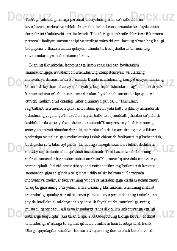 Tartibga solinadiganlariga personal faoliyatining sifat ko‘rsatkichlarini 
tavsiflovchi, mehnat va ishlab chiqarishni tashkil etish, resurslardan foydalanish 
darajalarini ifodalovchi omillar kiradi. Taklif etilgan ko‘rsatkichlar tasnifi korxona 
personali faoliyati samaradorligi va tartibga soluvchi omillarning o‘zaro bog‘liqligi
tadqiqotini o‘tkazish uchun qulaydir, chunki turli xil jihatlarda bir nomdagi 
muammolarni yechish imkonini beradi.
Bizning fikrimizcha, korxonadagi inson resurslaridan foydalanish 
samaradorligiga, avvalambor, ishchilarning kompetensiyasi va ularning 
motivatsiya darajasi ta’sir ko‘rsatadi. Bunda ishchilarning kompetensiyasi ularning
bilimi, ish tajribasi, shaxsiy qobiliyatiga bog‘liqdir.Ishchilarni rag‘batlantirish yoki
kompensatsiya qilish – inson resurslaridan foydalanish samaradorligiga ta’sir 
etuvchi muhim omil ekanligi inkor qilinmaydigan dalil. “Ishchilarni 
rag‘batlantirish mumkin qadar individual, guruh yoki hatto tashkiliy natijadorlik 
oshishining yagona yo‘li hisoblanmaydi, balki uzoq muddatli jihatdan ko‘pchilik 
tashkilotlarda zaruriy shart-sharoit hisoblandi”Kompensatsiyalash tizimining 
asosiy ahamiyati shundan iboratki, xodimlar oldida turgan strategik vazifalarni 
yechishga yo‘naltirilgan xodimlarning ishlab chiqarish faoliyatini rag‘batlantirish, 
boshqacha so‘z bilan aytganda, firmaning strategik vazifalari bilan ishchilarni 
moddiy rag‘batlantirishni qo‘shish hisoblanadi. Tahlil asosida ishchilarning 
mehnat samaradorligi muhim sabab omili bo‘lib, muvofiq ravishda motivatsiya 
xizmat qiladi. Individ darajasida yuqori natijadorlikni rag‘batlantirish korxona 
samaradorligiga to‘g‘ridan to‘g‘ri va jiddiy ta’sir ko‘rsatadi.Korxonada 
motivatsiya xodimlar faoliyatining yuqori samaradorligiga erishish uchun zarur, 
biroq birgina uning o‘zi yetarli emas. Bizning fikrimizcha, ishchining mehnat 
unumdorligi qanday sharoitda, qaysi jihozda, qaysi jamoada uning ishlashi, ish 
joyida intellektual salohiyatidan qanchalik foydalanishi mumkinligi, uning 
mustaqil qaror qabul qilish va insonlarga rahbarlik qilish imkoniyatiga egaligi 
kabilarga bog‘liqdir. Shu bilan birga, Y.G.Odegovning fikriga ko‘ra, “Mehnat 
unumdorligi o‘sishiga to‘sqinlik qiluvchi omillarni ham hisobga olish kerak. 
Ularga quyidagilar kiradilar: turmush darajasining doimo o‘sib borishi va ish  