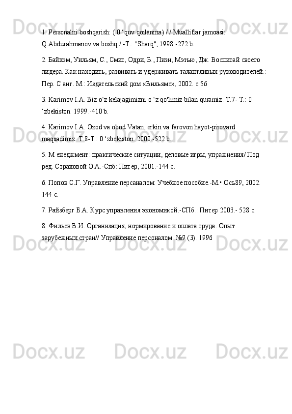 1. Personalni boshqarish: ( 0 ‘quv qoilanma) / / Mualliflar jamoasi: 
Q.Abdurahmanov va boshq./.-T.: "Sharq", 1998.-272 b. 
2. Байхэм, Уильям, С., Смит, Одри, Б., Пизи, Мэтью, Дж. Воспитай своего 
лидера. Как находить, развивать и удерживать талантливых руководителей.: 
Пер. С анг. М.: Издательский дом «Вильямс», 2002. с.56
3. Karimov I.A. Biz o‘z kelajagimizni o ‘z qo'limiz bilan quramiz. T.7- T.: 0 
‘zbekiston. 1999.-410 b. 
4. Karimov I.A. Ozod va obod Vatan, erkin va farovon hayot-pirovard 
maqsadimiz. T.8-T.: 0 ‘zbekiston. 2000.-522 b.
5. М енеджмент: практические ситуации, деловые игры, упражнения/ Под 
ред. Страховой О.А.-Спб: Питер, 2001.-144 с. 
6. Попов С.Г. Управление персаналом: Учебное пособие.-М.•.Ось89, 2002. 
144 с. 
7. Райзберг Б.А. Курс управления экономикой.-СПб.: Питер 2003.- 528 с. 
8. Фильев В.И. Организация, нормирование и оплата труда. Опыт 
зарубежных стран// Управление персоналом. №9 (3). 1996 