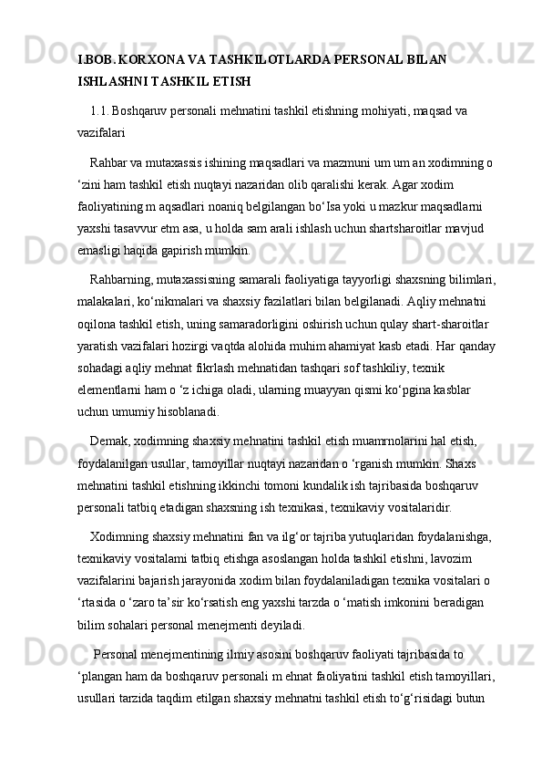 I.BOB.   KORXONA VA TASHKILOTLARDA PERSONAL BILAN 
ISHLASHNI TASHKIL ETISH
1.1.   Boshqaruv personali mehnatini tashkil etishning mohiyati, maqsad va 
vazifalari
Rahbar va mutaxassis ishining maqsadlari va mazmuni um um an xodimning o 
‘zini ham tashkil etish nuqtayi nazaridan olib qaralishi kerak. Agar xodim 
faoliyatining m aqsadlari noaniq belgilangan bo‘Isa yoki u mazkur maqsadlarni 
yaxshi tasavvur etm asa, u holda sam arali ishlash uchun shartsharoitlar mavjud 
emasligi haqida gapirish mumkin. 
Rahbarning, mutaxassisning samarali faoliyatiga tayyorligi shaxsning bilimlari, 
malakalari, ko‘nikmalari va shaxsiy fazilatlari bilan belgilanadi. Aqliy mehnatni 
oqilona tashkil etish, uning samaradorligini oshirish uchun qulay shart-sharoitlar 
yaratish vazifalari hozirgi vaqtda alohida muhim ahamiyat kasb etadi. Har qanday 
sohadagi aqliy mehnat fikrlash mehnatidan tashqari sof tashkiliy, texnik 
elementlarni ham o ‘z ichiga oladi, ularning muayyan qismi ko‘pgina kasblar 
uchun umumiy hisoblanadi. 
Demak, xodimning shaxsiy mehnatini tashkil etish muamrnolarini hal etish, 
foydalanilgan usullar, tamoyillar nuqtayi nazaridan o ‘rganish mumkin. Shaxs 
mehnatini tashkil etishning ikkinchi tomoni kundalik ish tajribasida boshqaruv 
personali tatbiq etadigan shaxsning ish texnikasi, texnikaviy vositalaridir.
Xodimning shaxsiy mehnatini fan va ilg‘or tajriba yutuqlaridan foydalanishga, 
texnikaviy vositalami tatbiq etishga asoslangan holda tashkil etishni, lavozim 
vazifalarini bajarish jarayonida xodim bilan foydalaniladigan texnika vositalari o 
‘rtasida o ‘zaro ta’sir ko‘rsatish eng yaxshi tarzda o ‘matish imkonini beradigan 
bilim sohalari personal menejmenti deyiladi.
 Personal menejmentining ilmiy asosini boshqaruv faoliyati tajribasida to 
‘plangan ham da boshqaruv personali m ehnat faoliyatini tashkil etish tamoyillari, 
usullari tarzida taqdim etilgan shaxsiy mehnatni tashkil etish to‘g‘risidagi butun  