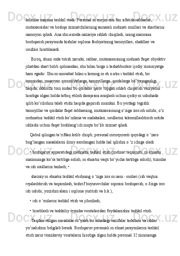 bilimlar majmui tashkil etadi. Personal m enejm enti fan sifatida rahbarlar, 
mutaxassislar va boshqa xizmatchilarning samarali mehnati omillari va shartlarini 
namoyon qiladi. Ana shu asosda nazariya ishlab chiqiladi, uning mazmuni 
boshqarish jarayonida kishilar oqilona faoliyatining tamoyillari, shakllari va 
usullari hisoblanadi.
 Biroq, shuni esda tutish zarurki, rahbar, mutaxassisning mehnati faqat obyektiv 
jihatdan shart bolib qolmasdan, shu bilan birga u tashabbuskor ijodiy xususiyatga 
ham egadir. Shu m unosabat bilan u larning m eh n atin i tashkil etish, bir 
tomondan, muayyan qonuniyatlarga, tamoyillarga, qoidalarga bo‘ysunganligi 
haqida, ikkinchi tom ondan bu qoidalar qaror topgan ishlab chiqarish vaziyatini 
hisobga olgan holda tatbiq etilish darajasini aniqlash uchun ijodiy m ushohada 
qilib ko‘rilishini talab etishi haqida gapirish mumkin. Bu yerdagi tegishli 
tamoyillar va qoidalar faqat rahbarning, mutaxassisning o‘ziga xos ish uslubi, o‘z 
mehnatini tashkil etish ko‘nikma va malakalari, usullarini takomillashtirish ustida 
ishlashi uchun faqat boshlang‘ich nuqta bo‘lib xizmat qiladi. 
Qabul qilingan ta’rifdan kelib chiqib, personal menejmenti quyidagi o ‘zaro 
bog‘langan masalalarni ilmiy asoslangan holda hal qilishni o ‘z ichiga oladi: 
• boshqaruv apparatidagi mehnatni tashkil etish (mehnat taqsimoti, m ehnatni 
mazmuniga ko‘ra tartibga solish, m ehnatni vaqti bo‘yicha tartibga solish), tizimlar
va ish usullarini tanlash; •
 shaxsiy m ehnatni tashkil etishning o ‘ziga xos m uam - molari (ish vaqtini 
rejalashtirish va taqsimlash, tashrif buyuruvchilar oqimini boshqarish, o £ziga xos 
ish uslubi, yozishm alam i oqilona yuritish va h.k.); 
• ish o ‘rinlarini tashkil etish va jihozlash; 
• hisoblash va tashkiliy texnika vositalaridan foydalanishni tashkil etish.
 Taqdim etilgan masalalar ro‘yxati bu sohadagi vazifalar tarkibini va ishlar 
yo‘nalishini belgilab beradi. Boshqaruv personali m ehnat jarayonlarini tashkil 
etish zarur texnikaviy vositalarni hisobga olgan holda personal 32 zimmasiga  