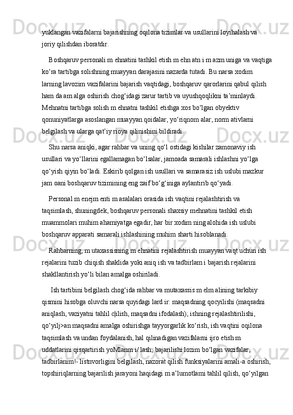 yuklangan vazifalarni bajarishning oqilona tizimlar va usullarini loyihalash va 
joriy qilishdan iboratdir. 
Boshqaruv personali m ehnatini tashkil etish m ehn atn i m azm uniga va vaqtiga
ko‘ra tartibga solishning muayyan darajasini nazarda tutadi. Bu narsa xodim 
larning lavozim vazifalarini bajarish vaqtidagi, boshqaruv qarorlarini qabul qilish 
ham da am alga oshirish chog‘idagi zarur tartib va uyushqoqlikni ta’minlaydi. 
Mehnatni tartibga solish m ehnatni tashkil etishga xos bo‘lgan obyektiv 
qonuniyatlarga asoslangan muayyan qoidalar, yo‘riqnom alar, norm ativlarni 
belgilash va ularga qat’iy rioya qilinishini bildiradi. 
Shu narsa aniqki, agar rahbar va uning qo‘l ostidagi kishilar zamonaviy ish 
usullari va yo‘llarini egallamagan bo‘lsalar, jamoada samarali ishlashni yo‘lga 
qo‘yish qiyin bo‘ladi. Eskirib qolgan ish usullari va samarasiz ish uslubi mazkur 
jam oani boshqaruv tizimining eng zaif bo‘g‘iniga aylantirib qo‘yadi. 
Personal m enejm enti m asalalari orasida ish vaqtini rejalashtirish va 
taqsimlash, shuningdek, boshqaruv personali shaxsiy mehnatini tashkil etish 
muammolari muhim ahamiyatga egadir, har bir xodim ning alohida ish uslubi 
boshqaruv apparati samarali ishlashining muhim sharti hisoblanadi. 
Rahbarning, m utaxassisning m ehnatini rejalashtirish muayyan vaqt uchun ish 
rejalarini tuzib chiqish shaklida yoki aniq ish va tadbirlam i bajarish rejalarini 
shakllantirish yo‘li bilan amalga oshiriladi.
 Ish tartibini belgilash chog‘ida rahbar va mutaxassis m elm alining tarkibiy 
qismini hisobga oluvchi narsa quyidagi lard ir: maqsadning qocyilishi (maqsadni 
aniqlash, vaziyatni tahlil c|ilish, maqsadni ifodalash); ishning rejalashtirilishi, 
qo‘yilj>an maqsadni amalga oshirishga tayyorgarlik ko‘rish, ish vaqtini oqilona 
taqsimlash va undan foydalanish, hal qilinadigan vazifalarni ijro etish m 
uddatlarini qisqartirish yoMlanm i/.lash; bajarilishi lozim bo‘lgan vazifalar, 
tadbirlanim!- listnvorligini belgilash, nazorat qilish funksiyalarini amali-a oshirish,
topshiriqlarning bajarilish jarayoni haqidagi m a’lumotlami tahlil qilish, qo‘yilgan  