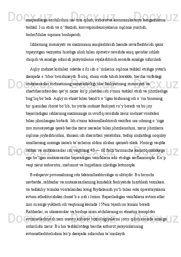 maqsadlarga erishilishini na/.orai qilish; axborotva kommunikatsiya kengashlarini 
tashkil 3 in etish va o ‘tkazish, korrespondensiyalarini oqilona yuritish, 
tashrifchilar oqimini boshqarish. 
Ishlarning xususiyati va mazmunini aniqlashtirish hamda iavsiflashtirish qaror 
topayotgan vaziyatni hisobga olish bilan operativ ravishda aniq qarorlar ishlab 
chiqish va amalga oshirish jarayonlarini rejalashtirish asosida amalga oshiriladi. 
Aqliy mehnat kishilari odatda o £z ish o ‘rinlarini oqilona tashkil etishga yetarli 
darajada e ’tibor berishmaydi. Biroq, shuni esda tutish kerakki, barcha toifadagi 
mutaxassislar mehnatining samaradorligi ular faoliyatining xususiyati va 
shartsharoitlaridan qat’yi nazar ko‘p jihatdan ish o'rnini tashkil etish va jihozlashga
bog‘liq bo‘ladi. Aqliy m ehnat bilan band b o ‘lgan kishining ish o ‘rni binoning 
bir qismidan iborat bo‘lib, bu yerda mehnat faoliyati ro‘y beradi va bu joy 
bajariladigan ishlarning mazmuniga m uvofiq ravishda zarur mehnat vositalari 
bilan jihozlangan bo4adi. Ish o'rnini takomillashtirish vazifasi uni ishning o ‘ziga 
xos xususiyatiga qarab barcha zarur narsalar bilan jihozlanishini, zarur jihozlarni 
oqilona joylashtirishni, shinam ish sharoitlari yaratishni, tashqi muhitdagi noqulay 
omillarning insonga zararli ta’sirlarini oldini olishni qamrab oladi. Hozirgi vaqtda 
rahbar va mutaxassislar ish vaqtining 40 — 60 foizi birmuncha kamroq malakaga 
ega bo‘lgan mutaxassislar bajaradigan vazifalarni ado etishga sarflanmoqda. Ko‘p 
vaqt zarur axborotni, ma'iumot va hujjatlami izlashga ketmoqda. 
Boshqaruv personalining ishi takomillashtirishga m uhtojdir. Bu birinchi 
navbatda, rahbarlar va mutaxassislarning kundalik faoliyatida hisoblash texnikasi 
va tashkiliy texnika vositalaridan keng foydalanish yo‘li bilan eski operatsiyalarni 
avtom atlashtirishdan iborat b o iish i lozim. Bajariladigan vazifalarni avtom atlar 
zim m asiga yuklash ish vaqtining kamida 15%ni tejash im konini beradi. 
Rahbarlar, m utaxassislar va boshqa xizm atchilarning m ehnatini kompleks 
avtomatlashtirish zam onaviy axborot texnologiyalarini joriy qilish asosida amalga 
oshirilishi zarur. Bu hoi tashkilotdagi barcha axborot jarayonlarining 
avtomatlashtirilishini ko‘p darajada oshirishni ta’minlaydi.  