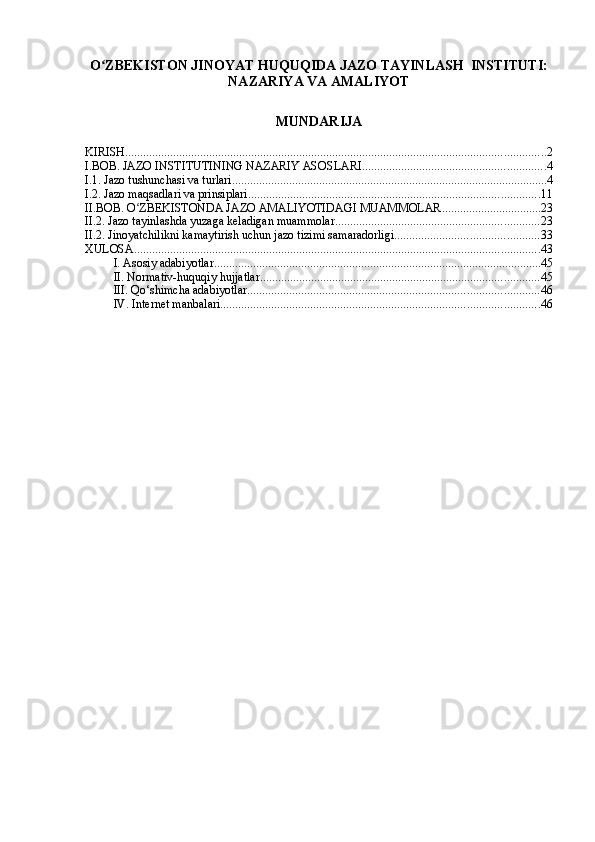 O ZBEKISTON JINOYAT HUQUQIDA JAZO TAYINLASH  INSTITUTI: ʻ
NAZARIYA VA AMALIYOT
MUNDARIJA
KIRISH ............................................................................................................................................ 2
I.BOB. JAZO INSTITUTINING NAZARIY ASOSLARI ............................................................. 4
I.1. Jazo tushunchasi va turlari ......................................................................................................... 4
I.2. Jazo maqsadlari va prinsiplari ................................................................................................. 11
II.BOB. O ZBEKISTONDA JAZO AMALIYOTIDAGI MUAMMOLAR	
ʻ ................................. 23
II.2. Jazo tayinlashda yuzaga keladigan muammolar .................................................................... 23
II.2. Jinoyatchilikni kamaytirish uchun jazo tizimi samaradorligi ................................................ 33
XULOSA ....................................................................................................................................... 43
I. Asosiy adabiyotlar ............................................................................................................. 45
II. Normativ-huquqiy hujjatlar ............................................................................................. 45
III. Qo‘shimcha adabiyotlar ................................................................................................. 46
IV. Internet manbalari .......................................................................................................... 46 