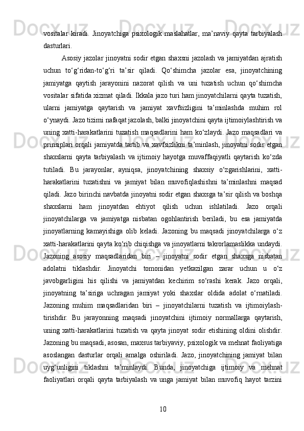 vositalar   kiradi.   Jinoyatchiga   psixologik   maslahatlar,   ma’naviy   qayta   tarbiyalash
dasturlari.
Asosiy jazolar jinoyatni sodir etgan shaxsni  jazolash va jamiyatdan ajratish
uchun   to‘g‘ridan-to‘g‘ri   ta’sir   qiladi.   Qo‘shimcha   jazolar   esa,   jinoyatchining
jamiyatga   qaytish   jarayonini   nazorat   qilish   va   uni   tuzatish   uchun   qo‘shimcha
vositalar sifatida xizmat qiladi. Ikkala jazo turi ham jinoyatchilarni qayta tuzatish,
ularni   jamiyatga   qaytarish   va   jamiyat   xavfsizligini   ta’minlashda   muhim   rol
o‘ynaydi. Jazo tizimi nafaqat jazolash, balki jinoyatchini qayta ijtimoiylashtirish va
uning xatti-harakatlarini   tuzatish  maqsadlarini   ham  ko‘zlaydi. Jazo   maqsadlari   va
prinsiplari orqali jamiyatda tartib va xavfsizlikni ta’minlash, jinoyatni sodir etgan
shaxslarni   qayta   tarbiyalash   va   ijtimoiy   hayotga   muvaffaqiyatli   qaytarish   ko‘zda
tutiladi.   Bu   jarayonlar,   ayniqsa,   jinoyatchining   shaxsiy   o‘zgarishlarini,   xatti-
harakatlarini   tuzatishni   va   jamiyat   bilan   muvofiqlashishni   ta’minlashni   maqsad
qiladi. Jazo birinchi navbatda jinoyatni sodir etgan shaxsga ta’sir qilish va boshqa
shaxslarni   ham   jinoyatdan   ehtiyot   qilish   uchun   ishlatiladi.   Jazo   orqali
jinoyatchilarga   va   jamiyatga   nisbatan   ogohlantirish   beriladi,   bu   esa   jamiyatda
jinoyatlarning   kamayishiga   olib   keladi.   Jazoning   bu   maqsadi   jinoyatchilarga   o‘z
xatti-harakatlarini qayta ko‘rib chiqishga va jinoyatlarni takrorlamaslikka undaydi.
Jazoning   asosiy   maqsadlaridan   biri   –   jinoyatni   sodir   etgan   shaxsga   nisbatan
adolatni   tiklashdir.   Jinoyatchi   tomonidan   yetkazilgan   zarar   uchun   u   o‘z
javobgarligini   his   qilishi   va   jamiyatdan   kechirim   so‘rashi   kerak.   Jazo   orqali,
jinoyatning   ta’siriga   uchragan   jamiyat   yoki   shaxslar   oldida   adolat   o‘rnatiladi.
Jazoning   muhim   maqsadlaridan   biri   –   jinoyatchilarni   tuzatish   va   ijtimoiylash-
tirishdir.   Bu   jarayonning   maqsadi   jinoyatchini   ijtimoiy   normallarga   qaytarish,
uning   xatti-harakatlarini   tuzatish   va   qayta   jinoyat   sodir   etishining   oldini   olishdir.
Jazoning bu maqsadi, asosan, maxsus tarbiyaviy, psixologik va mehnat faoliyatiga
asoslangan   dasturlar   orqali   amalga   oshiriladi.   Jazo,   jinoyatchining   jamiyat   bilan
uyg‘unligini   tiklashni   ta’minlaydi.   Bunda,   jinoyatchiga   ijtimoiy   va   mehnat
faoliyatlari   orqali   qayta   tarbiyalash   va   unga   jamiyat   bilan   muvofiq   hayot   tarzini
10 