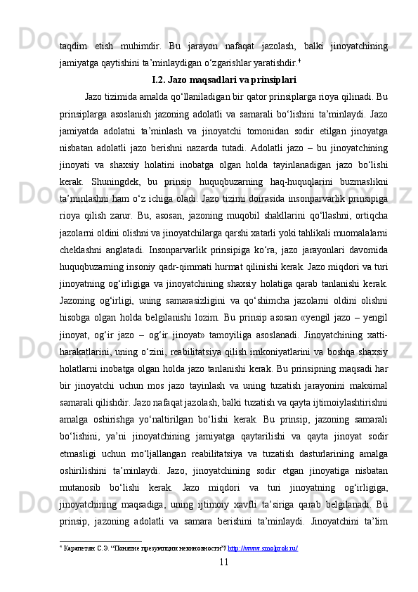 taqdim   etish   muhimdir.   Bu   jarayon   nafaqat   jazolash,   balki   jinoyatchining
jamiyatga qaytishini ta’minlaydigan o‘zgarishlar yaratishdir. 4
I.2. Jazo maqsadlari va prinsiplari
Jazo tizimida amalda qo‘llaniladigan bir qator prinsiplarga rioya qilinadi. Bu
prinsiplarga   asoslanish   jazoning   adolatli   va   samarali   bo‘lishini   ta’minlaydi.   Jazo
jamiyatda   adolatni   ta’minlash   va   jinoyatchi   tomonidan   sodir   etilgan   jinoyatga
nisbatan   adolatli   jazo   berishni   nazarda   tutadi.   Adolatli   jazo   –   bu   jinoyatchining
jinoyati   va   shaxsiy   holatini   inobatga   olgan   holda   tayinlanadigan   jazo   bo‘lishi
kerak.   Shuningdek,   bu   prinsip   huquqbuzarning   haq-huquqlarini   buzmaslikni
ta’minlashni  ham  o‘z  ichiga oladi. Jazo  tizimi  doirasida  insonparvarlik prinsipiga
rioya   qilish   zarur.   Bu,   asosan,   jazoning   muqobil   shakllarini   qo‘llashni,   ortiqcha
jazolarni oldini olishni va jinoyatchilarga qarshi xatarli yoki tahlikali muomalalarni
cheklashni   anglatadi.   Insonparvarlik   prinsipiga   ko‘ra,   jazo   jarayonlari   davomida
huquqbuzarning insoniy qadr-qimmati hurmat qilinishi kerak. Jazo miqdori va turi
jinoyatning   og‘irligiga   va   jinoyatchining   shaxsiy   holatiga   qarab   tanlanishi   kerak.
Jazoning   og‘irligi,   uning   samarasizligini   va   qo‘shimcha   jazolarni   oldini   olishni
hisobga   olgan   holda   belgilanishi   lozim.   Bu   prinsip   asosan   «yengil   jazo   –   yengil
jinoyat,   og‘ir   jazo   –   og‘ir   jinoyat»   tamoyiliga   asoslanadi.   Jinoyatchining   xatti-
harakatlarini,   uning   o‘zini,   reabilitatsiya   qilish   imkoniyatlarini   va   boshqa   shaxsiy
holatlarni inobatga olgan holda jazo tanlanishi kerak. Bu prinsipning maqsadi har
bir   jinoyatchi   uchun   mos   jazo   tayinlash   va   uning   tuzatish   jarayonini   maksimal
samarali qilishdir. Jazo nafaqat jazolash, balki tuzatish va qayta ijtimoiylashtirishni
amalga   oshirishga   yo‘naltirilgan   bo‘lishi   kerak.   Bu   prinsip,   jazoning   samarali
bo‘lishini,   ya’ni   jinoyatchining   jamiyatga   qaytarilishi   va   qayta   jinoyat   sodir
etmasligi   uchun   mo‘ljallangan   reabilitatsiya   va   tuzatish   dasturlarining   amalga
oshirilishini   ta’minlaydi.   Jazo,   jinoyatchining   sodir   etgan   jinoyatiga   nisbatan
mutanosib   bo‘lishi   kerak.   Jazo   miqdori   va   turi   jinoyatning   og‘irligiga,
jinoyatchining   maqsadiga,   uning   ijtimoiy   xavfli   ta’siriga   qarab   belgilanadi.   Bu
prinsip,   jazoning   adolatli   va   samara   berishini   ta’minlaydi.   Jinoyatchini   ta’lim
4
 Карапетян С.Э. “Понятие презумпции невиновности”/  http://www.smolprok.ru/  
11 