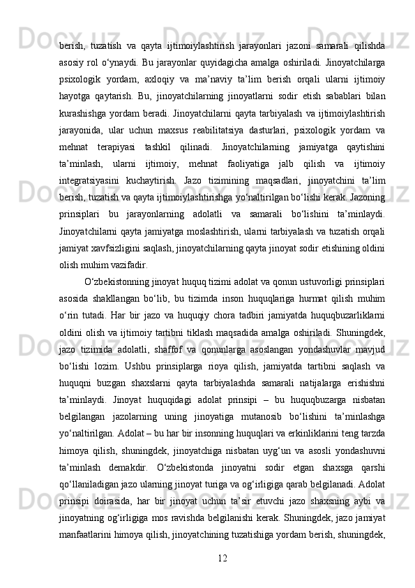 berish,   tuzatish   va   qayta   ijtimoiylashtirish   jarayonlari   jazoni   samarali   qilishda
asosiy   rol  o‘ynaydi.  Bu  jarayonlar   quyidagicha  amalga   oshiriladi.   Jinoyatchilarga
psixologik   yordam,   axloqiy   va   ma’naviy   ta’lim   berish   orqali   ularni   ijtimoiy
hayotga   qaytarish.   Bu,   jinoyatchilarning   jinoyatlarni   sodir   etish   sabablari   bilan
kurashishga   yordam   beradi.   Jinoyatchilarni   qayta   tarbiyalash   va   ijtimoiylashtirish
jarayonida,   ular   uchun   maxsus   reabilitatsiya   dasturlari,   psixologik   yordam   va
mehnat   terapiyasi   tashkil   qilinadi.   Jinoyatchilarning   jamiyatga   qaytishini
ta’minlash,   ularni   ijtimoiy,   mehnat   faoliyatiga   jalb   qilish   va   ijtimoiy
integratsiyasini   kuchaytirish.   Jazo   tizimining   maqsadlari,   jinoyatchini   ta’lim
berish, tuzatish va qayta ijtimoiylashtirishga yo‘naltirilgan bo‘lishi kerak. Jazoning
prinsiplari   bu   jarayonlarning   adolatli   va   samarali   bo‘lishini   ta’minlaydi.
Jinoyatchilarni qayta jamiyatga moslashtirish, ularni tarbiyalash va tuzatish orqali
jamiyat xavfsizligini saqlash, jinoyatchilarning qayta jinoyat sodir etishining oldini
olish muhim vazifadir.
O‘zbekistonning jinoyat huquq tizimi adolat va qonun ustuvorligi prinsiplari
asosida   shakllangan   bo‘lib,   bu   tizimda   inson   huquqlariga   hurmat   qilish   muhim
o‘rin   tutadi.   Har   bir   jazo   va   huquqiy   chora   tadbiri   jamiyatda   huquqbuzarliklarni
oldini   olish   va   ijtimoiy   tartibni   tiklash   maqsadida   amalga   oshiriladi.   Shuningdek,
jazo   tizimida   adolatli,   shaffof   va   qonunlarga   asoslangan   yondashuvlar   mavjud
bo‘lishi   lozim.   Ushbu   prinsiplarga   rioya   qilish,   jamiyatda   tartibni   saqlash   va
huquqni   buzgan   shaxslarni   qayta   tarbiyalashda   samarali   natijalarga   erishishni
ta’minlaydi.   Jinoyat   huquqidagi   adolat   prinsipi   –   bu   huquqbuzarga   nisbatan
belgilangan   jazolarning   uning   jinoyatiga   mutanosib   bo‘lishini   ta’minlashga
yo‘naltirilgan. Adolat – bu har bir insonning huquqlari va erkinliklarini teng tarzda
himoya   qilish,   shuningdek,   jinoyatchiga   nisbatan   uyg‘un   va   asosli   yondashuvni
ta’minlash   demakdir.   O‘zbekistonda   jinoyatni   sodir   etgan   shaxsga   qarshi
qo‘llaniladigan jazo ularning jinoyat turiga va og‘irligiga qarab belgilanadi. Adolat
prinsipi   doirasida,   har   bir   jinoyat   uchun   ta’sir   etuvchi   jazo   shaxsning   aybi   va
jinoyatning og‘irligiga mos ravishda belgilanishi  kerak. Shuningdek, jazo jamiyat
manfaatlarini himoya qilish, jinoyatchining tuzatishiga yordam berish, shuningdek,
12 