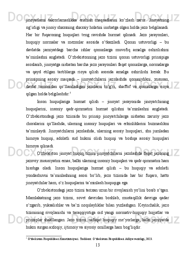 jinoyatlarni   takrorlamaslikka   erishish   maqsadlarini   ko‘zlash   zarur.   Jinoyatning
og‘irligi va jinoiy shaxsning shaxsiy holatini inobatga olgan holda jazo belgilanadi.
Har   bir   fuqaroning   huquqlari   teng   ravishda   hurmat   qilinadi.   Jazo   jarayonlari,
huquqiy   normalar   va   mezonlar   asosida   o‘tkaziladi.   Qonun   ustuvorligi   –   bu
davlatda   jamiyatdagi   barcha   ishlar   qonunlarga   muvofiq   amalga   oshirilishini
ta’minlashni   anglatadi.   O‘zbekistonning   jazo   tizimi   qonun   ustuvorligi   prinsipiga
asoslanib, jinoyatga nisbatan barcha jazo jarayonlari faqat qonunlarga, normalarga
va   qayd   etilgan   tartiblarga   rioya   qilish   asosida   amalga   oshirilishi   kerak.   Bu
prinsipning   asosiy   maqsadi   –   jinoyatchilarni   jazolashda   qonuniylikni,   xususan,
davlat   tomonidan   qo‘llaniladigan   jazolarni   to‘g‘ri,   shaffof   va   qonunlarga   rioya
qilgan holda belgilashdir. 5
Inson   huquqlariga   hurmat   qilish   –   jinoyat   jarayonida   jinoyatchining
huquqlarini,   insoniy   qadr-qimmatini   hurmat   qilishni   ta’minlashni   anglatadi.
O‘zbekistondagi   jazo   tizimida   bu   prinsip   jinoyatchilarga   nisbatan   zaruriy   jazo
choralarini   qo‘llashda,   ularning   insoniy   huquqlari   va   erkinliklarini   buzmaslikni
ta’minlaydi.   Jinoyatchilarni   jazolashda,   ularning   asosiy   huquqlari,   shu   jumladan
himoya   huquqi,   adolatli   sud   hukmi   olish   huquqi   va   boshqa   asosiy   huquqlari
himoya qilinadi.
O‘zbekiston   jinoyat   huquq   tizimi   jinoyatchilarni   jazolashda   faqat   jazoning
jazoviy xususiyatini emas, balki ularning insoniy huquqlari va qadr-qimmatini ham
hisobga   oladi.   Inson   huquqlariga   hurmat   qilish   –   bu   huquqiy   va   adolatli
yondashuvni   ta’minlashning   asosi   bo‘lib,   jazo   tizimida   har   bir   fuqaro,   hatto
jinoyatchilar ham, o‘z huquqlarini ta’minlash huquqiga ega.
O‘zbekistondagi jazo tizimi tarixan uzun bir rivojlanish yo‘lini bosib o‘tgan.
Mamlakatning   jazo   tizimi,   sovet   davridan   boshlab,   mustaqillik   davriga   qadar
o‘zgarib,   yuksalishlar   va   ba’zi   noqulayliklar   bilan   yuzlashgan.   Keyinchalik,   jazo
tizimining   rivojlanishi   va   taraqqiyotiga   oid   yangi   normativ-huquqiy   hujjatlar   va
prinsiplar   shakllangan.   Jazo   tizimi,   nafaqat   huquqiy   me’yorlarga,  balki   jamiyatda
hukm surgan axloqiy, ijtimoiy va siyosiy omillarga ham bog‘liqdir.
5
 O‘zbekiston Respublikasi Konstitutsiyasi. Toshkent: O‘zbekiston Respublikasi Adliya vazirligi, 2023.
13 