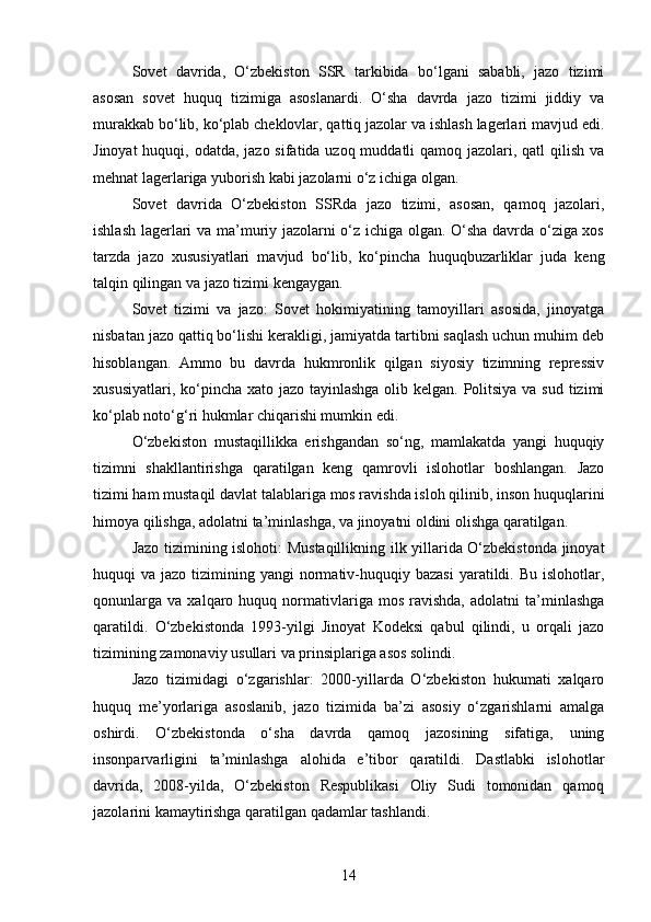 Sovet   davrida,   O‘zbekiston   SSR   tarkibida   bo‘lgani   sababli,   jazo   tizimi
asosan   sovet   huquq   tizimiga   asoslanardi.   O‘sha   davrda   jazo   tizimi   jiddiy   va
murakkab bo‘lib, ko‘plab cheklovlar, qattiq jazolar va ishlash lagerlari mavjud edi.
Jinoyat  huquqi, odatda, jazo sifatida uzoq muddatli qamoq jazolari, qatl  qilish va
mehnat lagerlariga yuborish kabi jazolarni o‘z ichiga olgan.
Sovet   davrida   O‘zbekiston   SSRda   jazo   tizimi,   asosan,   qamoq   jazolari,
ishlash lagerlari va ma’muriy jazolarni o‘z ichiga olgan. O‘sha davrda o‘ziga xos
tarzda   jazo   xususiyatlari   mavjud   bo‘lib,   ko‘pincha   huquqbuzarliklar   juda   keng
talqin qilingan va jazo tizimi kengaygan.
Sovet   tizimi   va   jazo:   Sovet   hokimiyatining   tamoyillari   asosida,   jinoyatga
nisbatan jazo qattiq bo‘lishi kerakligi, jamiyatda tartibni saqlash uchun muhim deb
hisoblangan.   Ammo   bu   davrda   hukmronlik   qilgan   siyosiy   tizimning   repressiv
xususiyatlari, ko‘pincha xato jazo tayinlashga  olib kelgan. Politsiya  va sud tizimi
ko‘plab noto‘g‘ri hukmlar chiqarishi mumkin edi.
O‘zbekiston   mustaqillikka   erishgandan   so‘ng,   mamlakatda   yangi   huquqiy
tizimni   shakllantirishga   qaratilgan   keng   qamrovli   islohotlar   boshlangan.   Jazo
tizimi ham mustaqil davlat talablariga mos ravishda isloh qilinib, inson huquqlarini
himoya qilishga, adolatni ta’minlashga, va jinoyatni oldini olishga qaratilgan.
Jazo tizimining islohoti: Mustaqillikning ilk yillarida O‘zbekistonda jinoyat
huquqi  va  jazo  tizimining  yangi  normativ-huquqiy  bazasi  yaratildi. Bu  islohotlar,
qonunlarga   va   xalqaro  huquq   normativlariga  mos   ravishda,   adolatni   ta’minlashga
qaratildi.   O‘zbekistonda   1993-yilgi   Jinoyat   Kodeksi   qabul   qilindi,   u   orqali   jazo
tizimining zamonaviy usullari va prinsiplariga asos solindi.
Jazo   tizimidagi   o‘zgarishlar:   2000-yillarda   O‘zbekiston   hukumati   xalqaro
huquq   me’yorlariga   asoslanib,   jazo   tizimida   ba’zi   asosiy   o‘zgarishlarni   amalga
oshirdi.   O‘zbekistonda   o‘sha   davrda   qamoq   jazosining   sifatiga,   uning
insonparvarligini   ta’minlashga   alohida   e’tibor   qaratildi.   Dastlabki   islohotlar
davrida,   2008-yilda,   O‘zbekiston   Respublikasi   Oliy   Sudi   tomonidan   qamoq
jazolarini kamaytirishga qaratilgan qadamlar tashlandi.
14 