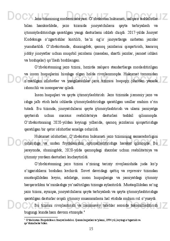 Jazo tizimining modernizatsiyasi: O‘zbekiston hukumati, xalqaro tashkilotlar
bilan   hamkorlikda,   jazo   tizimida   jinoyatchilarni   qayta   tarbiyalash   va
ijtimoiylashtirishga   qaratilgan   yangi   dasturlarni   ishlab   chiqdi.   2017-yilda   Jinoyat
Kodeksiga   o‘zgartishlar   kiritilib,   ba’zi   og‘ir   jinoyatlarga   nisbatan   jazolar
yumshatildi.   O‘zbekistonda,   shuningdek,   qamoq   jazolarini   qisqartirish,   kamroq
jiddiy   jinoyatlar   uchun   muqobil   jazolarni   (masalan,   shartli   jazolar,   jamoat   ishlari
va boshqalar) qo‘llash boshlangan.
O‘zbekistonning   jazo   tizimi,   hozirda   xalqaro   standartlarga   moslashtirilgan
va   inson   huquqlarini   hisobga   olgan   holda   rivojlanmoqda.   Hukumat   tomonidan
o‘rnatilgan   islohotlar   va   yangilanishlar   jazo   tizimini   huquqiy   jihatdan   yanada
ishonchli va insonparvar qiladi.
Inson   huquqlari   va   qayta   ijtimoiylashtirish:   Jazo   tizimida   jismoniy   jazo   va
ishga   jalb   etish   kabi   ishlarda   ijtimoiylashtirishga   qaratilgan   usullar   muhim   o‘rin
tutadi.   Bu   tizimda,   jinoyatchilarni   qayta   ijtimoiylashtirish   va   ularni   jamiyatga
qaytarish   uchun   maxsus   reabilitatsiya   dasturlari   tashkil   qilinmoqda.
O‘zbekistonning   2020-yildan   keyingi   yillarida,   qamoq   jazolarini   qisqartirishga
qaratilgan bir qator islohotlar amalga oshirildi.
Hukumat  islohotlari:  O‘zbekiston  hukumati  jazo tizimining samaradorligini
oshirishga   va   undan   foydalanishni   optimallashtirishga   harakat   qilmoqda.   Bu
jarayonda,   shuningdek,   2020-yilda   qamoqdagi   shaxslar   uchun   reabilitatsiya   va
ijtimoiy yordam dasturlari kuchaytirildi.
O‘zbekistonning   jazo   tizimi   o‘zining   tarixiy   rivojlanishida   juda   ko‘p
o‘zgarishlarni   boshdan   kechirdi.   Sovet   davridagi   qattiq   va   repressiv   tizimdan
mustaqillikdan   keyin,   adolatga,   inson   huquqlariga   va   jamiyatdagi   ijtimoiy
barqarorlikni ta’minlashga yo‘naltirilgan tizimga aylantirildi. Mustaqillikdan so‘ng
jazo tizimi, ayniqsa, jinoyatchilarni qayta tarbiyalash va qayta ijtimoiylashtirishga
qaratilgan dasturlar orqali ijtimoiy muammolarni hal etishda muhim rol o‘ynaydi. 
Bu   tizimni   rivojlantirish   va   zamonaviy   talablar   asosida   takomillashtirish
bugungi kunda ham davom etmoqda. 6
6
 O‘zbekiston Respublikasi Jinoyat kodeksi. Qonun hujjatlari to‘plami, 1994 yil, keyingi o‘zgartish va 
qo‘shimchalar bilan.
15 