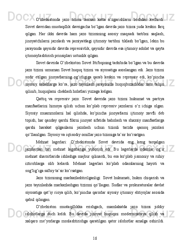 O‘zbekistonda   jazo   tizimi   tarixan   katta   o‘zgarishlarni   boshdan   kechirdi.
Sovet davridan mustaqillik davrigacha bo‘lgan davrda jazo tizimi juda keskin farq
qilgan.   Har   ikki   davrda   ham   jazo   tizimining   asosiy   maqsadi   tartibni   saqlash,
jinoyatchilarni   jazolash   va   jamiyatdagi   ijtimoiy   tartibni   tiklash   bo‘lgan,   lekin   bu
jarayonda qaysidir davrda repressivlik, qaysidir davrda esa ijtimoiy adolat va qayta
ijtimoiylashtirish prinsiplari ustunlik qilgan.
Sovet davrida O‘zbekiston Sovet Ittifoqining tarkibida bo‘lgan va bu davrda
jazo tizimi  umuman Sovet  huquq tizimi  va  siyosatiga  asoslangan  edi. Jazo  tizimi
sodir   etilgan   jinoyatlarning   og‘irligiga   qarab   keskin   va   repressiv   edi,   ko‘pincha
siyosiy   sabablarga   ko‘ra,   jazo   tayinlash   jarayonida   huquqbuzarliklar   xato   talqin
qilinib, huquqlarni cheklash holatlari yuzaga kelgan.
Qattiq   va   repressiv   jazo:   Sovet   davrida   jazo   tizimi   hukumat   va   partiya
manfaatlarini   himoya   qilish   uchun   ko‘plab   repressiv   jazolarni   o‘z   ichiga   olgan.
Siyosiy   muammolarni   hal   qilishda,   ko‘pincha   jinoyatlarni   ijtimoiy   xavfli   deb
topish, har qanday qarshi  fikrni  jinoyat  sifatida baholash  va shaxsiy  manfaatlarga
qarshi   harakat   qilganlarni   jazolash   uchun   tizimli   tarzda   qamoq   jazolari
qo‘llanilgan. Siyosiy va iqtisodiy omillar jazo tizimiga ta’sir ko‘rsatgan.
Mehnat   lagerlari:   O‘zbekistonda   Sovet   davrida   eng   keng   tarqalgan
jazolardan   biri   mehnat   lagerlariga   yuborish   edi.   Bu   lagerlarda   odamlar   og‘ir
mehnat sharoitlarida ishlashga majbur qilinardi, bu esa ko‘plab jismoniy va ruhiy
iztiroblarga   olib   kelardi.   Mehnat   lagerlari   ko‘plab   odamlarning   hayoti   va
sog‘lig‘iga salbiy ta’sir ko‘rsatgan.
Jazo   tizimining   markazlashtirilganligi:   Sovet   hukumati,   hukm   chiqarish   va
jazo tayinlashda markazlashgan tizimni qo‘llagan. Sudlar va prokuraturalar davlat
siyosatiga qat’iy rioya qilib, ko‘pincha qarorlar siyosiy ijtimoiy ehtiyojlar asosida
qabul qilingan.
O‘zbekiston   mustaqillikka   erishgach,   mamlakatda   jazo   tizimi   jiddiy
islohotlarga   duch   keldi.   Bu   davrda   jinoyat   huquqini   modernizatsiya   qilish   va
xalqaro   me’yorlarga   moslashtirishga   qaratilgan   qator   islohotlar   amalga   oshirildi.
16 