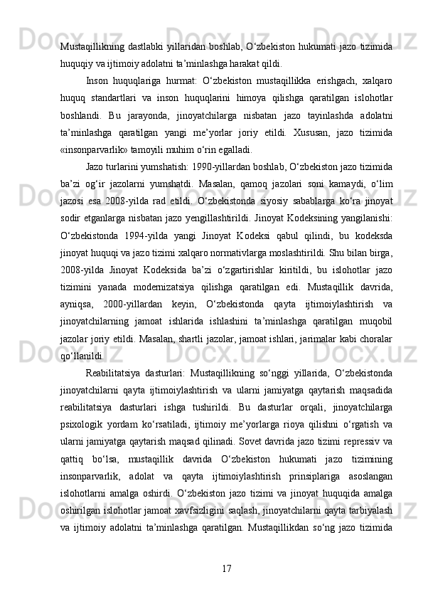 Mustaqillikning   dastlabki   yillaridan   boshlab,   O‘zbekiston   hukumati   jazo   tizimida
huquqiy va ijtimoiy adolatni ta’minlashga harakat qildi.
Inson   huquqlariga   hurmat:   O‘zbekiston   mustaqillikka   erishgach,   xalqaro
huquq   standartlari   va   inson   huquqlarini   himoya   qilishga   qaratilgan   islohotlar
boshlandi.   Bu   jarayonda,   jinoyatchilarga   nisbatan   jazo   tayinlashda   adolatni
ta’minlashga   qaratilgan   yangi   me’yorlar   joriy   etildi.   Xususan,   jazo   tizimida
«insonparvarlik» tamoyili muhim o‘rin egalladi.
Jazo turlarini yumshatish: 1990-yillardan boshlab, O‘zbekiston jazo tizimida
ba’zi   og‘ir   jazolarni   yumshatdi.   Masalan,   qamoq   jazolari   soni   kamaydi,   o‘lim
jazosi   esa   2008-yilda   rad   etildi.   O‘zbekistonda   siyosiy   sabablarga   ko‘ra   jinoyat
sodir  etganlarga  nisbatan  jazo  yengillashtirildi.   Jinoyat  Kodeksining  yangilanishi:
O‘zbekistonda   1994-yilda   yangi   Jinoyat   Kodeksi   qabul   qilindi,   bu   kodeksda
jinoyat huquqi va jazo tizimi xalqaro normativlarga moslashtirildi. Shu bilan birga,
2008-yilda   Jinoyat   Kodeksida   ba’zi   o‘zgartirishlar   kiritildi,   bu   islohotlar   jazo
tizimini   yanada   modernizatsiya   qilishga   qaratilgan   edi.   Mustaqillik   davrida,
ayniqsa,   2000-yillardan   keyin,   O‘zbekistonda   qayta   ijtimoiylashtirish   va
jinoyatchilarning   jamoat   ishlarida   ishlashini   ta’minlashga   qaratilgan   muqobil
jazolar joriy etildi. Masalan, shartli jazolar, jamoat ishlari, jarimalar kabi choralar
qo‘llanildi.
Reabilitatsiya   dasturlari:   Mustaqillikning   so‘nggi   yillarida,   O‘zbekistonda
jinoyatchilarni   qayta   ijtimoiylashtirish   va   ularni   jamiyatga   qaytarish   maqsadida
reabilitatsiya   dasturlari   ishga   tushirildi.   Bu   dasturlar   orqali,   jinoyatchilarga
psixologik   yordam   ko‘rsatiladi,   ijtimoiy   me’yorlarga   rioya   qilishni   o‘rgatish   va
ularni jamiyatga qaytarish maqsad qilinadi. Sovet davrida jazo tizimi repressiv va
qattiq   bo‘lsa,   mustaqillik   davrida   O‘zbekiston   hukumati   jazo   tizimining
insonparvarlik,   adolat   va   qayta   ijtimoiylashtirish   prinsiplariga   asoslangan
islohotlarni   amalga   oshirdi.   O‘zbekiston   jazo   tizimi   va   jinoyat   huquqida   amalga
oshirilgan islohotlar jamoat xavfsizligini saqlash, jinoyatchilarni qayta tarbiyalash
va   ijtimoiy   adolatni   ta’minlashga   qaratilgan.   Mustaqillikdan   so‘ng   jazo   tizimida
17 