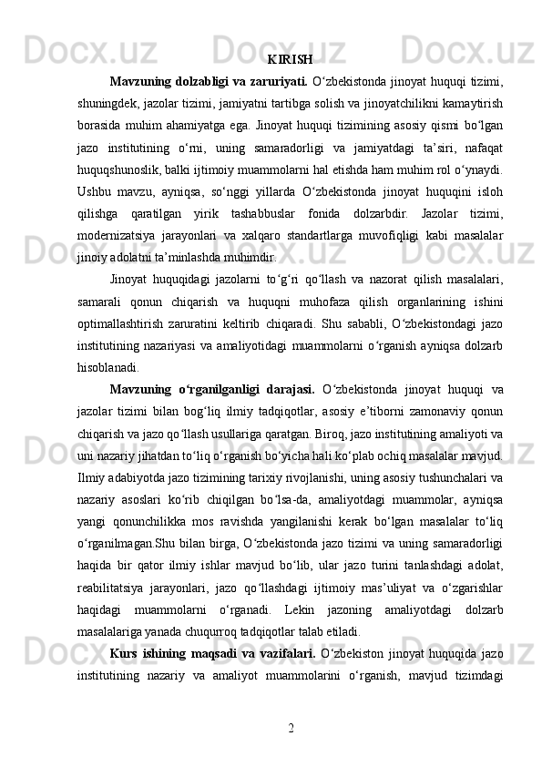 KIRISH
Mavzuning dolzabligi va zaruriyati.   O zbekistonda jinoyat huquqi tizimi,ʻ
shuningdek, jazolar tizimi, jamiyatni tartibga solish va jinoyatchilikni kamaytirish
borasida   muhim   ahamiyatga   ega.   Jinoyat   huquqi   tizimining   asosiy   qismi   bo lgan	
ʻ
jazo   institutining   o‘rni,   uning   samaradorligi   va   jamiyatdagi   ta’siri,   nafaqat
huquqshunoslik, balki ijtimoiy muammolarni hal etishda ham muhim rol o ynaydi.	
ʻ
Ushbu   mavzu,   ayniqsa,   so‘nggi   yillarda   O zbekistonda   jinoyat   huquqini   isloh	
ʻ
qilishga   qaratilgan   yirik   tashabbuslar   fonida   dolzarbdir.   Jazolar   tizimi,
modernizatsiya   jarayonlari   va   xalqaro   standartlarga   muvofiqligi   kabi   masalalar
jinoiy adolatni ta’minlashda muhimdir.
Jinoyat   huquqidagi   jazolarni   to g ri   qo llash   va   nazorat   qilish   masalalari,	
ʻ ʻ ʻ
samarali   qonun   chiqarish   va   huquqni   muhofaza   qilish   organlarining   ishini
optimallashtirish   zaruratini   keltirib   chiqaradi.   Shu   sababli,   O zbekistondagi   jazo	
ʻ
institutining   nazariyasi   va   amaliyotidagi   muammolarni   o rganish   ayniqsa   dolzarb	
ʻ
hisoblanadi.
Mavzuning   o rganilganligi   darajasi.	
ʻ   O zbekistonda   jinoyat   huquqi   va	ʻ
jazolar   tizimi   bilan   bog liq   ilmiy   tadqiqotlar,   asosiy   e’tiborni   zamonaviy   qonun	
ʻ
chiqarish va jazo qo llash usullariga qaratgan. Biroq, jazo institutining amaliyoti va	
ʻ
uni nazariy jihatdan to liq o‘rganish bo‘yicha hali ko‘plab ochiq masalalar mavjud.	
ʻ
Ilmiy adabiyotda jazo tizimining tarixiy rivojlanishi, uning asosiy tushunchalari va
nazariy   asoslari   ko rib   chiqilgan   bo lsa-da,   amaliyotdagi   muammolar,   ayniqsa	
ʻ ʻ
yangi   qonunchilikka   mos   ravishda   yangilanishi   kerak   bo‘lgan   masalalar   to‘liq
o rganilmagan.Shu   bilan   birga,   O zbekistonda   jazo   tizimi   va   uning   samaradorligi	
ʻ ʻ
haqida   bir   qator   ilmiy   ishlar   mavjud   bo lib,   ular   jazo   turini   tanlashdagi   adolat,	
ʻ
reabilitatsiya   jarayonlari,   jazo   qo llashdagi   ijtimoiy   mas’uliyat   va   o‘zgarishlar	
ʻ
haqidagi   muammolarni   o‘rganadi.   Lekin   jazoning   amaliyotdagi   dolzarb
masalalariga yanada chuqurroq tadqiqotlar talab etiladi.
Kurs   ishining   maqsadi   va   vazifalari.   O‘zbekiston   jinoyat   huquqida   jazo
institutining   nazariy   va   amaliyot   muammolarini   o‘rganish,   mavjud   tizimdagi
2 