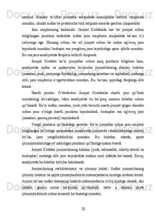 mavjud.   Bunday   ta’riflar   jinoyatni   aniqlashda   noaniqliklar   keltirib   chiqarishi
mumkin, chunki sudlar va prokurorlar turli talqinlar asosida qarorlar chiqaradilar.
Jazo   miqdorining   tanlanishi:   Jinoyat   Kodeksida   har   bir   jinoyat   uchun
belgilangan   jazolarni   tanlashda   sudlar   jazo   miqdorini   aniqlashda   ba’zan   o‘z
ixtiyoriga   ega.   Shuning   uchun,   bir   xil   jinoyat   uchun   bir   sudya   og‘irroq   jazo
tayinlashi mumkin, boshqasi esa yengilroq jazo tayinlashga qaror qilishi mumkin.
Bu esa jazo amaliyotida farqlarni keltirib chiqaradi.
Jinoyat   Kodeksi   ba’zi   jinoyatlar   uchun   aniq   jazolarni   belgilasa   ham,
amaliyotda   sudlar   va   prokurorlar   ko‘pincha   jinoyatchining   shaxsiy   holatini
(masalan, yosh, jamiyatga foydaliligi, jinoyatning sabablari va oqibatlari) inobatga
olib,   jazo   miqdorini   o‘zgartirishlari   mumkin.   Bu,   ba’zan,   quyidagi   farqlarga   olib
keladi:
Shartli   jazolar:   O‘zbekiston   Jinoyat   Kodeksida   shartli   jazo   qo‘llash
mumkinligi   ko‘rsatilgan,   lekin   amaliyotda   bu   ko‘proq   maxsus   holatlar   uchun
qo‘llanadi. Ba’zi sudlar, masalan, yosh yoki birinchi marta jinoyat qilgan shaxslar
uchun   jazo   o‘rniga   shartli   jazolarni   tayinlashadi,   boshqalar   esa   og‘irroq   jazo
(masalan, qamoq jazosini) tayinlashadi.
Yengil   jazolarni   qo‘llashdagi   qarorlar:   Ba’zi   jinoyatlar   uchun   jazo   miqdori
belgilangan bo‘lishiga qaramasdan, amaliyotda jinoyatchi rehabilitatsiyaga muhtoj
bo‘lsa,   jazo   yengillashtirilishi   mumkin.   Bu   holatlar,   odatda,   qayta
ijtimoiylashtirishga yo‘naltirilgan jazolarni qo‘llashga imkon beradi.
Jinoyat Kodeksi jinoyatchining holatini (yosh, salomatlik, oilaviy ahvoli va
boshqalar)   inobatga   olib   jazo   tayinlashda   muhim   omil   sifatida   ko‘rsatadi.   Biroq,
amaliyotda bu holatlar turlicha baholanadi:
Jinoyatchining   reabilitatsiyasi   va   ijtimoiy   holati:   Sudlar   jinoyatchining
ijtimoiy holatini va qayta ijtimoiylashtirish imkoniyatlarini hisobga olishlari kerak.
Ammo ba’zan sudlar shaxsning tuzalish imkoniyatlarini to‘liq hisobga olmadi, shu
sababli   qamoq   jazosi   ko‘pincha   qo‘llaniladi,   hatto   u   shaxsni   qayta
ijtimoiylashtirish uchun samarali bo‘lmasligi mumkin.
20 