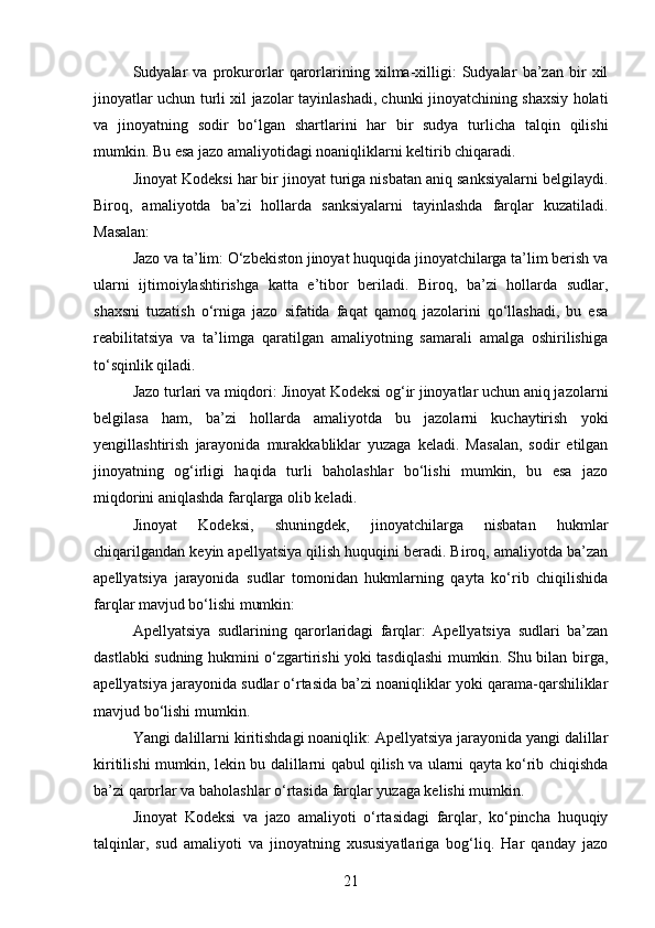 Sudyalar   va   prokurorlar   qarorlarining   xilma-xilligi:   Sudyalar   ba’zan   bir   xil
jinoyatlar uchun turli xil jazolar tayinlashadi, chunki jinoyatchining shaxsiy holati
va   jinoyatning   sodir   bo‘lgan   shartlarini   har   bir   sudya   turlicha   talqin   qilishi
mumkin. Bu esa jazo amaliyotidagi noaniqliklarni keltirib chiqaradi.
Jinoyat Kodeksi har bir jinoyat turiga nisbatan aniq sanksiyalarni belgilaydi.
Biroq,   amaliyotda   ba’zi   hollarda   sanksiyalarni   tayinlashda   farqlar   kuzatiladi.
Masalan:
Jazo va ta’lim: O‘zbekiston jinoyat huquqida jinoyatchilarga ta’lim berish va
ularni   ijtimoiylashtirishga   katta   e’tibor   beriladi.   Biroq,   ba’zi   hollarda   sudlar,
shaxsni   tuzatish   o‘rniga   jazo   sifatida   faqat   qamoq   jazolarini   qo‘llashadi,   bu   esa
reabilitatsiya   va   ta’limga   qaratilgan   amaliyotning   samarali   amalga   oshirilishiga
to‘sqinlik qiladi.
Jazo turlari va miqdori: Jinoyat Kodeksi og‘ir jinoyatlar uchun aniq jazolarni
belgilasa   ham,   ba’zi   hollarda   amaliyotda   bu   jazolarni   kuchaytirish   yoki
yengillashtirish   jarayonida   murakkabliklar   yuzaga   keladi.   Masalan,   sodir   etilgan
jinoyatning   og‘irligi   haqida   turli   baholashlar   bo‘lishi   mumkin,   bu   esa   jazo
miqdorini aniqlashda farqlarga olib keladi.
Jinoyat   Kodeksi,   shuningdek,   jinoyatchilarga   nisbatan   hukmlar
chiqarilgandan keyin apellyatsiya qilish huquqini beradi. Biroq, amaliyotda ba’zan
apellyatsiya   jarayonida   sudlar   tomonidan   hukmlarning   qayta   ko‘rib   chiqilishida
farqlar mavjud bo‘lishi mumkin:
Apellyatsiya   sudlarining   qarorlaridagi   farqlar:   Apellyatsiya   sudlari   ba’zan
dastlabki sudning hukmini o‘zgartirishi yoki tasdiqlashi mumkin. Shu bilan birga,
apellyatsiya jarayonida sudlar o‘rtasida ba’zi noaniqliklar yoki qarama-qarshiliklar
mavjud bo‘lishi mumkin.
Yangi dalillarni kiritishdagi noaniqlik: Apellyatsiya jarayonida yangi dalillar
kiritilishi mumkin, lekin bu dalillarni qabul qilish va ularni qayta ko‘rib chiqishda
ba’zi qarorlar va baholashlar o‘rtasida farqlar yuzaga kelishi mumkin.
Jinoyat   Kodeksi   va   jazo   amaliyoti   o‘rtasidagi   farqlar,   ko‘pincha   huquqiy
talqinlar,   sud   amaliyoti   va   jinoyatning   xususiyatlariga   bog‘liq.   Har   qanday   jazo
21 