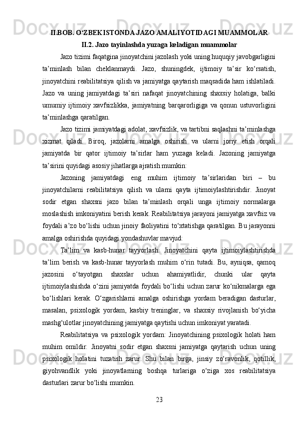 II. BOB.  O ZBEKISTONDA JAZO AMALIYOTIDAGI MUAMMOLARʻ
II.2.  Jazo tayinlashda yuzaga keladigan muammolar
Jazo tizimi faqatgina jinoyatchini jazolash yoki uning huquqiy javobgarligini
ta’minlash   bilan   cheklanmaydi.   Jazo,   shuningdek,   ijtimoiy   ta’sir   ko‘rsatish,
jinoyatchini reabilitatsiya qilish va jamiyatga qaytarish maqsadida ham ishlatiladi.
Jazo   va   uning   jamiyatdagi   ta’siri   nafaqat   jinoyatchining   shaxsiy   holatiga,   balki
umumiy   ijtimoiy   xavfsizlikka,   jamiyatning   barqarorligiga   va   qonun   ustuvorligini
ta’minlashga qaratilgan.
Jazo tizimi jamiyatdagi adolat, xavfsizlik, va tartibni saqlashni ta’minlashga
xizmat   qiladi.   Biroq,   jazolarni   amalga   oshirish   va   ularni   joriy   etish   orqali
jamiyatda   bir   qator   ijtimoiy   ta’sirlar   ham   yuzaga   keladi.   Jazoning   jamiyatga
ta’sirini quyidagi asosiy jihatlarga ajratish mumkin:
Jazoning   jamiyatdagi   eng   muhim   ijtimoiy   ta’sirlaridan   biri   –   bu
jinoyatchilarni   reabilitatsiya   qilish   va   ularni   qayta   ijtimoiylashtirishdir.   Jinoyat
sodir   etgan   shaxsni   jazo   bilan   ta’minlash   orqali   unga   ijtimoiy   normalarga
moslashish imkoniyatini berish kerak. Reabilitatsiya jarayoni jamiyatga xavfsiz va
foydali a’zo bo‘lishi uchun jinoiy faoliyatini to‘xtatishga qaratilgan. Bu jarayonni
amalga oshirishda quyidagi yondashuvlar mavjud:
Ta’lim   va   kasb-hunar   tayyorlash:   Jinoyatchini   qayta   ijtimoiylashtirishda
ta’lim   berish   va   kasb-hunar   tayyorlash   muhim   o‘rin   tutadi.   Bu,   ayniqsa,   qamoq
jazosini   o‘tayotgan   shaxslar   uchun   ahamiyatlidir,   chunki   ular   qayta
ijtimoiylashishda o‘zini jamiyatda foydali bo‘lishi uchun zarur ko‘nikmalarga ega
bo‘lishlari   kerak.   O‘zgarishlarni   amalga   oshirishga   yordam   beradigan   dasturlar,
masalan,   psixologik   yordam,   kasbiy   treninglar,   va   shaxsiy   rivojlanish   bo‘yicha
mashg‘ulotlar jinoyatchining jamiyatga qaytishi uchun imkoniyat yaratadi.
Reabilitatsiya   va   psixologik   yordam:   Jinoyatchining   psixologik   holati   ham
muhim   omildir.   Jinoyatni   sodir   etgan   shaxsni   jamiyatga   qaytarish   uchun   uning
psixologik   holatini   tuzatish   zarur.   Shu   bilan   birga,   jinsiy   zo‘ravonlik,   qotillik,
giyohvandlik   yoki   jinoyatlarning   boshqa   turlariga   o‘ziga   xos   reabilitatsiya
dasturlari zarur bo‘lishi mumkin.
23 