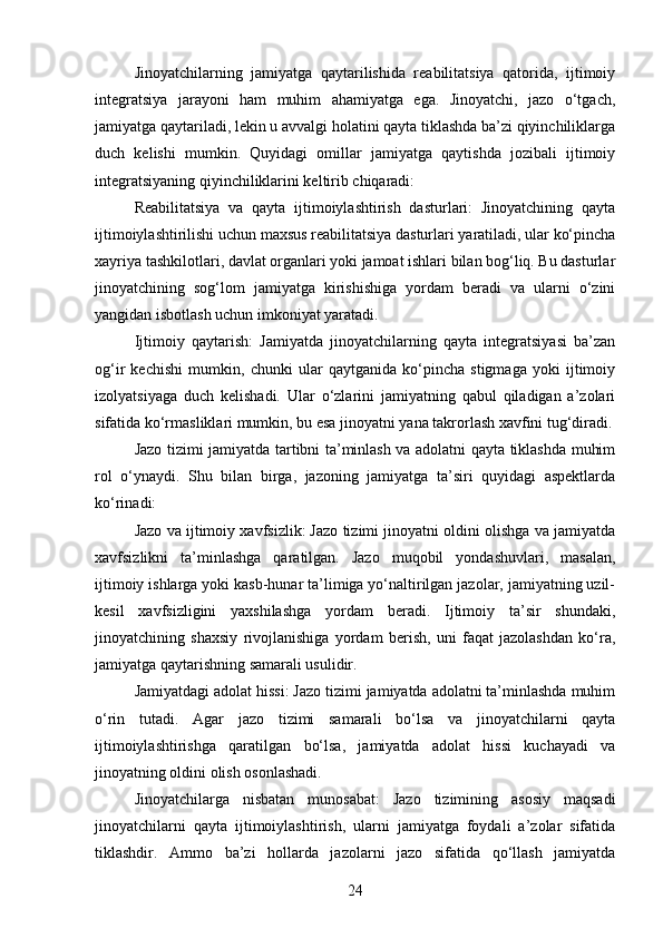 Jinoyatchilarning   jamiyatga   qaytarilishida   reabilitatsiya   qatorida,   ijtimoiy
integratsiya   jarayoni   ham   muhim   ahamiyatga   ega.   Jinoyatchi,   jazo   o‘tgach,
jamiyatga qaytariladi, lekin u avvalgi holatini qayta tiklashda ba’zi qiyinchiliklarga
duch   kelishi   mumkin.   Quyidagi   omillar   jamiyatga   qaytishda   jozibali   ijtimoiy
integratsiyaning qiyinchiliklarini keltirib chiqaradi:
Reabilitatsiya   va   qayta   ijtimoiylashtirish   dasturlari:   Jinoyatchining   qayta
ijtimoiylashtirilishi uchun maxsus reabilitatsiya dasturlari yaratiladi, ular ko‘pincha
xayriya tashkilotlari, davlat organlari yoki jamoat ishlari bilan bog‘liq. Bu dasturlar
jinoyatchining   sog‘lom   jamiyatga   kirishishiga   yordam   beradi   va   ularni   o‘zini
yangidan isbotlash uchun imkoniyat yaratadi.
Ijtimoiy   qaytarish:   Jamiyatda   jinoyatchilarning   qayta   integratsiyasi   ba’zan
og‘ir   kechishi   mumkin,   chunki   ular   qaytganida   ko‘pincha   stigmaga   yoki   ijtimoiy
izolyatsiyaga   duch   kelishadi.   Ular   o‘zlarini   jamiyatning   qabul   qiladigan   a’zolari
sifatida ko‘rmasliklari mumkin, bu esa jinoyatni yana takrorlash xavfini tug‘diradi.
Jazo tizimi jamiyatda tartibni ta’minlash va adolatni qayta tiklashda muhim
rol   o‘ynaydi.   Shu   bilan   birga,   jazoning   jamiyatga   ta’siri   quyidagi   aspektlarda
ko‘rinadi:
Jazo va ijtimoiy xavfsizlik: Jazo tizimi jinoyatni oldini olishga va jamiyatda
xavfsizlikni   ta’minlashga   qaratilgan.   Jazo   muqobil   yondashuvlari,   masalan,
ijtimoiy ishlarga yoki kasb-hunar ta’limiga yo‘naltirilgan jazolar, jamiyatning uzil-
kesil   xavfsizligini   yaxshilashga   yordam   beradi.   Ijtimoiy   ta’sir   shundaki,
jinoyatchining   shaxsiy   rivojlanishiga   yordam   berish,   uni   faqat   jazolashdan   ko‘ra,
jamiyatga qaytarishning samarali usulidir.
Jamiyatdagi adolat hissi: Jazo tizimi jamiyatda adolatni ta’minlashda muhim
o‘rin   tutadi.   Agar   jazo   tizimi   samarali   bo‘lsa   va   jinoyatchilarni   qayta
ijtimoiylashtirishga   qaratilgan   bo‘lsa,   jamiyatda   adolat   hissi   kuchayadi   va
jinoyatning oldini olish osonlashadi.
Jinoyatchilarga   nisbatan   munosabat:   Jazo   tizimining   asosiy   maqsadi
jinoyatchilarni   qayta   ijtimoiylashtirish,   ularni   jamiyatga   foydali   a’zolar   sifatida
tiklashdir.   Ammo   ba’zi   hollarda   jazolarni   jazo   sifatida   qo‘llash   jamiyatda
24 