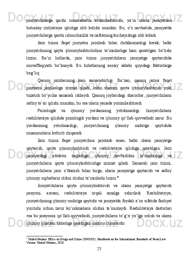 jinoyatchilarga   qarshi   munosabatni   keskinlashtirishi,   ya’ni   ularni   jamiyatdan
butunlay   izolyatsiya   qilishga   olib   kelishi   mumkin.   Bu,   o‘z   navbatida,   jamiyatda
jinoyatchilarga qarshi ishonchsizlik va nafratning kuchayishiga olib keladi.
Jazo   tizimi   faqat   jinoyatni   jazolash   bilan   cheklanmasligi   kerak,   balki
jinoyatchining   qayta   ijtimoiylashtirilishini   ta’minlashga   ham   qaratilgan   bo‘lishi
lozim.   Ba’zi   hollarda,   jazo   tizimi   jinoyatchilarni   jamiyatga   qaytarishda
muvaffaqiyatli   bo‘lmaydi.   Bu   holatlarning   asosiy   sababi   quyidagi   faktorlarga
bog‘liq:
Qamoq   jazolarining   kam   samaradorligi:   Ba’zan,   qamoq   jazosi   faqat
jinoyatni   jazolashga   xizmat   qiladi,   lekin   shaxsni   qayta   ijtimoiylashtirish   yoki
tuzatish   bo‘yicha   samarali   ishlaydi.   Qamoq   joylaridagi   sharoitlar,   jinoyatchilarni
salbiy ta’sir qilishi mumkin, bu esa ularni yanada yomonlashtiradi.
Psixologik   va   ijtimoiy   yordamning   yetishmasligi:   Jinoyatchilarni
reabilitatsiya qilishda psixologik yordam va ijtimoiy qo‘llab-quvvatlash zarur. Bu
yordamning   yetishmasligi,   jinoyatchining   ijtimoiy   muhitga   qaytishda
muammolarni keltirib chiqaradi.
Jazo   tizimi   faqat   jinoyatchini   jazolash   emas,   balki   ularni   jamiyatga
qaytarish,   qayta   ijtimoiylashtirish   va   reabilitatsiya   qilishga   qaratilgan.   Jazo
jamiyatdagi   adolatni   saqlashga,   ijtimoiy   xavfsizlikni   ta’minlashga   va
jinoyatchilarni   qayta   ijtimoiylashtirishga   xizmat   qiladi.   Samarali   jazo   tizimi,
jinoyatchilarni   jazo   o‘tkazish   bilan   birga,   ularni   jamiyatga   qaytarish   va   salbiy
ijtimoiy oqibatlarni oldini olishni ta’minlashi lozim. 9
Jinoyatchilarni   qayta   ijtimoiylashtirish   va   ularni   jamiyatga   qaytarish
jarayoni,   asosan,   reabilitatsiya   orqali   amalga   oshiriladi.   Reabilitatsiya,
jinoyatchining ijtimoiy muhitga qaytishi va jamiyatda foydali a’zo sifatida faoliyat
yuritishi   uchun   zarur   ko‘nikmalarni   olishni   ta’minlaydi.   Reabilitatsiya   dasturlari
esa bu jarayonni qo‘llab-quvvatlash, jinoyatchilarni to‘g‘ri yo‘lga solish va ularni
ijtimoiy jihatdan tiklashga qaratilgan maxsus choralardir.
9
 United Nations Office on Drugs and Crime (UNODC). Handbook on the International Standards of Penal Law. 
Vienna: United Nations, 2018.
25 