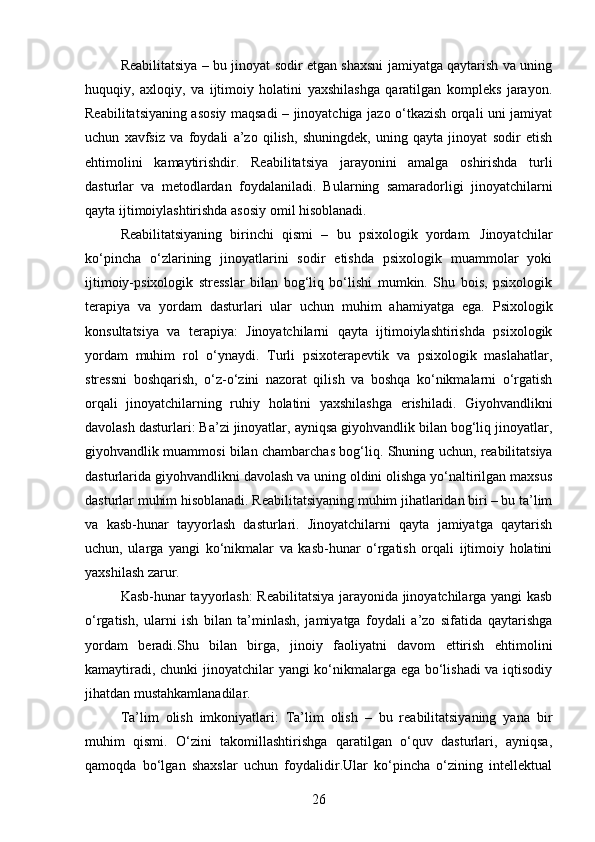 Reabilitatsiya – bu jinoyat sodir etgan shaxsni jamiyatga qaytarish va uning
huquqiy,   axloqiy,   va   ijtimoiy   holatini   yaxshilashga   qaratilgan   kompleks   jarayon.
Reabilitatsiyaning asosiy maqsadi – jinoyatchiga jazo o‘tkazish orqali uni jamiyat
uchun   xavfsiz   va   foydali   a’zo   qilish,   shuningdek,   uning   qayta   jinoyat   sodir   etish
ehtimolini   kamaytirishdir.   Reabilitatsiya   jarayonini   amalga   oshirishda   turli
dasturlar   va   metodlardan   foydalaniladi.   Bularning   samaradorligi   jinoyatchilarni
qayta ijtimoiylashtirishda asosiy omil hisoblanadi.
Reabilitatsiyaning   birinchi   qismi   –   bu   psixologik   yordam.   Jinoyatchilar
ko‘pincha   o‘zlarining   jinoyatlarini   sodir   etishda   psixologik   muammolar   yoki
ijtimoiy-psixologik   stresslar   bilan   bog‘liq   bo‘lishi   mumkin.   Shu   bois,   psixologik
terapiya   va   yordam   dasturlari   ular   uchun   muhim   ahamiyatga   ega.   Psixologik
konsultatsiya   va   terapiya:   Jinoyatchilarni   qayta   ijtimoiylashtirishda   psixologik
yordam   muhim   rol   o‘ynaydi.   Turli   psixoterapevtik   va   psixologik   maslahatlar,
stressni   boshqarish,   o‘z-o‘zini   nazorat   qilish   va   boshqa   ko‘nikmalarni   o‘rgatish
orqali   jinoyatchilarning   ruhiy   holatini   yaxshilashga   erishiladi.   Giyohvandlikni
davolash dasturlari: Ba’zi jinoyatlar, ayniqsa giyohvandlik bilan bog‘liq jinoyatlar,
giyohvandlik muammosi bilan chambarchas bog‘liq.   Shuning uchun, reabilitatsiya
dasturlarida giyohvandlikni davolash va uning oldini olishga yo‘naltirilgan maxsus
dasturlar muhim hisoblanadi.   Reabilitatsiyaning muhim jihatlaridan biri – bu ta’lim
va   kasb-hunar   tayyorlash   dasturlari.   Jinoyatchilarni   qayta   jamiyatga   qaytarish
uchun,   ularga   yangi   ko‘nikmalar   va   kasb-hunar   o‘rgatish   orqali   ijtimoiy   holatini
yaxshilash zarur.
Kasb-hunar tayyorlash: Reabilitatsiya jarayonida jinoyatchilarga yangi kasb
o‘rgatish,   ularni   ish   bilan   ta’minlash,   jamiyatga   foydali   a’zo   sifatida   qaytarishga
yordam   beradi.Shu   bilan   birga,   jinoiy   faoliyatni   davom   ettirish   ehtimolini
kamaytiradi, chunki jinoyatchilar yangi ko‘nikmalarga ega bo‘lishadi va iqtisodiy
jihatdan mustahkamlanadilar.
Ta’lim   olish   imkoniyatlari:   Ta’lim   olish   –   bu   reabilitatsiyaning   yana   bir
muhim   qismi.   O‘zini   takomillashtirishga   qaratilgan   o‘quv   dasturlari,   ayniqsa,
qamoqda   bo‘lgan   shaxslar   uchun   foydalidir.Ular   ko‘pincha   o‘zining   intellektual
26 