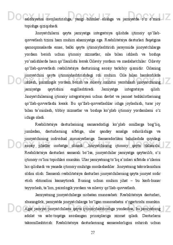 salohiyatini   rivojlantirishga,   yangi   bilimlar   olishga   va   jamiyatda   o‘z   o‘rnini
topishga qiziqishadi.
Jinoyatchilarni   qayta   jamiyatga   integratsiya   qilishda   ijtimoiy   qo‘llab-
quvvatlash   tizimi   ham   muhim   ahamiyatga   ega.   Reabilitatsiya   dasturlari   faqatgina
qamoqxonalarda   emas,   balki   qayta   ijtimoiylashtirish   jarayonida   jinoyatchilarga
yordam   berish   uchun   ijtimoiy   xizmatlar,   oila   bilan   ishlash   va   boshqa
yo‘nalishlarda   ham   qo‘llanilishi   kerak.Oilaviy   yordam   va   maslahatchilar:   Oilaviy
qo‘llab-quvvatlash   reabilitatsiya   dasturining   asosiy   tarkibiy   qismidir.   Oilaning
jinoyatchini   qayta   ijtimoiylashtirishdagi   roli   muhim.   Oila   bilan   hamkorlikda
ishlash,   psixologik   yordam   berish   va   oilaviy   muhitni   yaxshilash   jinoyatchining
jamiyatga   qaytishini   engillashtiradi.   Jamiyatga   integratsiya   qilish:
Jinoyatchilarning   ijtimoiy   integratsiyasi   uchun   davlat   va   jamoat   tashkilotlarining
qo‘llab-quvvatlashi   kerak.   Bu   qo‘llab-quvvatlashlar   ishga   joylashish,   turar   joy
bilan   ta’minlash,   tibbiy   xizmatlar   va   boshqa   ko‘plab   ijtimoiy   yordamlarni   o‘z
ichiga oladi.
Reabilitatsiya   dasturlarining   samaradorligi   ko‘plab   omillarga   bog‘liq,
jumladan,   dasturlarning   sifatiga,   ular   qanday   amalga   oshirilishiga   va
jinoyatchining   individual   xususiyatlariga.   Samaradorlikni   baholashda   quyidagi
asosiy   jihatlar   inobatga   olinadi:   Jinoyatchining   ijtimoiy   qayta   tiklanishi:
Reabilitatsiya   dasturlari   samarali   bo‘lsa,   jinoyatchilar   jamiyatga   qaytarilib,   o‘z
ijtimoiy ro‘lini topishlari mumkin. Ular jamiyatning to‘liq a’zolari sifatida o‘zlarini
his qilishadi va yanada ijtimoiy muhitga moslashadilar.   Jinoyatning takrorlanishini
oldini olish: Samarali reabilitatsiya dasturlari jinoyatchilarning qayta jinoyat sodir
etish   ehtimolini   kamaytiradi.   Buning   uchun   muhim   jihat   –   bu   kasb-hunar
tayyorlash, ta’lim, psixologik yordam va oilaviy qo‘llab-quvvatlash.
Jamiyatning   jinoyatchilarga   nisbatan   munosabati:   Reabilitatsiya   dasturlari,
shuningdek, jamiyatda jinoyatchilarga bo‘lgan munosabatni o‘zgartirishi mumkin.
Agar jamiyat  jinoyatchilarni  qayta ijtimoiylashtirishga yondashsa,  bu jamiyatning
adolat   va   sabr-toqatga   asoslangan   prinsiplariga   xizmat   qiladi.   Dasturlarni
takomillashtirish:   Reabilitatsiya   dasturlarining   samaradorligini   oshirish   uchun
27 