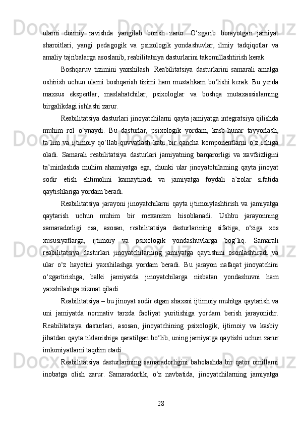 ularni   doimiy   ravishda   yangilab   borish   zarur.   O‘zgarib   borayotgan   jamiyat
sharoitlari,   yangi   pedagogik   va   psixologik   yondashuvlar,   ilmiy   tadqiqotlar   va
amaliy tajribalarga asoslanib, reabilitatsiya dasturlarini takomillashtirish kerak.
Boshqaruv   tizimini   yaxshilash:   Reabilitatsiya   dasturlarini   samarali   amalga
oshirish  uchun ularni  boshqarish   tizimi   ham  mustahkam   bo‘lishi   kerak. Bu  yerda
maxsus   ekspertlar,   maslahatchilar,   psixologlar   va   boshqa   mutaxassislarning
birgalikdagi ishlashi zarur.
Reabilitatsiya dasturlari jinoyatchilarni qayta jamiyatga integratsiya qilishda
muhim   rol   o‘ynaydi.   Bu   dasturlar,   psixologik   yordam,   kasb-hunar   tayyorlash,
ta’lim   va   ijtimoiy   qo‘llab-quvvatlash   kabi   bir   qancha   komponentlarni   o‘z   ichiga
oladi.   Samarali   reabilitatsiya   dasturlari   jamiyatning   barqarorligi   va   xavfsizligini
ta’minlashda   muhim   ahamiyatga   ega,   chunki   ular   jinoyatchilarning   qayta   jinoyat
sodir   etish   ehtimolini   kamaytiradi   va   jamiyatga   foydali   a’zolar   sifatida
qaytishlariga yordam beradi.
Reabilitatsiya   jarayoni   jinoyatchilarni   qayta   ijtimoiylashtirish   va   jamiyatga
qaytarish   uchun   muhim   bir   mexanizm   hisoblanadi.   Ushbu   jarayonning
samaradorligi   esa,   asosan,   reabilitatsiya   dasturlarining   sifatiga,   o‘ziga   xos
xususiyatlarga,   ijtimoiy   va   psixologik   yondashuvlarga   bog‘liq.   Samarali
reabilitatsiya   dasturlari   jinoyatchilarning   jamiyatga   qaytishini   osonlashtiradi   va
ular   o‘z   hayotini   yaxshilashga   yordam   beradi.   Bu   jarayon   nafaqat   jinoyatchini
o‘zgartirishga,   balki   jamiyatda   jinoyatchilarga   nisbatan   yondashuvni   ham
yaxshilashga xizmat qiladi.
Reabilitatsiya – bu jinoyat sodir etgan shaxsni ijtimoiy muhitga qaytarish va
uni   jamiyatda   normativ   tarzda   faoliyat   yuritishiga   yordam   berish   jarayonidir.
Reabilitatsiya   dasturlari,   asosan,   jinoyatchining   psixologik,   ijtimoiy   va   kasbiy
jihatdan qayta tiklanishiga qaratilgan bo‘lib, uning jamiyatga qaytishi uchun zarur
imkoniyatlarni taqdim etadi.
Reabilitatsiya   dasturlarining   samaradorligini   baholashda   bir   qator   omillarni
inobatga   olish   zarur.   Samaradorlik,   o‘z   navbatida,   jinoyatchilarning   jamiyatga
28 