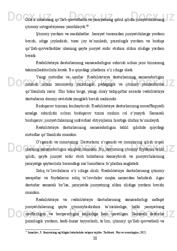 Oila a’zolarining qo‘llab-quvvatlashi va jamiyatning qabul qilishi jinoyatchilarning
ijtimoiy integratsiyasini yaxshilaydi. 10
Ijtimoiy yordam va maslahatlar: Jamiyat tomonidan jinoyatchilarga yordam
berish,   ishga   joylashish,   turar   joy   ta’minlash,   psixologik   yordam   va   boshqa
qo‘llab-quvvatlashlar   ularning   qayta   jinoyat   sodir   etishini   oldini   olishga   yordam
beradi.
Reabilitatsiya   dasturlarining  samaradorligini  oshirish   uchun  jazo  tizimining
takomillashtirilishi kerak. Bu quyidagi jihatlarni o‘z ichiga oladi:
Yangi   metodlar   va   usullar:   Reabilitatsiya   dasturlarining   samaradorligini
oshirish   uchun   zamonaviy   psixologik,   pedagogik   va   ijtimoiy   yondashuvlar
qo‘llanilishi   zarur.   Shu   bilan   birga,   yangi   ilmiy   tadqiqotlar   asosida   reabilitatsiya
dasturlarini doimiy ravishda yangilab borish muhimdir.
Boshqaruv tizimini kuchaytirish: Reabilitatsiya dasturlarining muvaffaqiyatli
amalga   oshirilishi   uchun   boshqaruv   tizimi   muhim   rol   o‘ynaydi.   Samarali
boshqaruv, jinoyatchilarning individual ehtiyojlarini hisobga olishni ta’minlaydi.
Reabilitatsiya   dasturlarining   samaradorligini   tahlil   qilishda   quyidagi
metodlar qo‘llanilishi mumkin:
O‘rganish   va   monitoring:   Dasturlarni   o‘rganish   va   monitoring   qilish   orqali
ularning samaradorligini aniqlash mumkin. Bu, dasturning ijtimoiy foydasini tahlil
qilish,   qayta   jinoyat   sodir   etish   holatlarini   kamaytirish   va   jinoyatchilarning
jamiyatga qaytarilishi borasidagi ma’lumotlarni to‘plashni anglatadi.
Soliq   to‘lovchilarni   o‘z   ichiga   olish:   Reabilitatsiya   dasturlarining   ijtimoiy
xarajatlar   va   foydalarini   soliq   to‘lovchilar   nuqtai   nazaridan   baholash.   Agar
dasturlar   samarali   bo‘lsa,   jamiyatda   jinoyatning   oldini   olishga   yordam   berishi
mumkin.
Reabilitatsiya   va   reabilitatsiya   dasturlarining   samaradorligi   nafaqat
jinoyatchilarning   qayta   ijtimoiylashishini   ta’minlashga,   balki   jamiyatning
xavfsizligini   va   barqarorligini   saqlashga   ham   qaratilgan.   Samarali   dasturlar
psixologik   yordam,   kasb-hunar   tayyorlash,   ta’lim,   ijtimoiy   qo‘llab-quvvatlash   va
10
 Ismoilov, S. Jinoyatning og‘irligini baholashda xalqaro tajriba. Toshkent: Fan va texnologiya, 2022.
30 