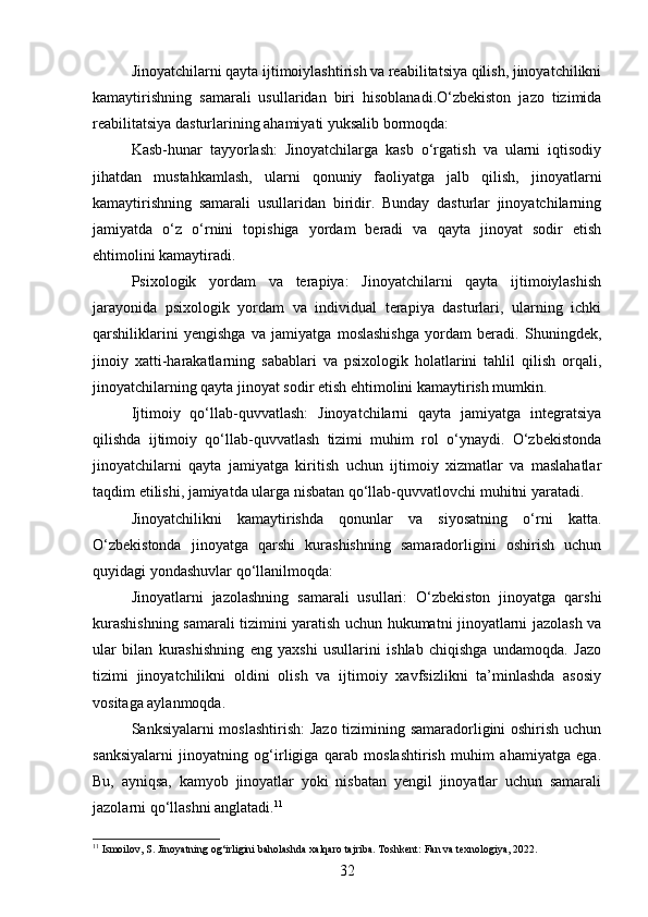 Jinoyatchilarni qayta ijtimoiylashtirish va reabilitatsiya qilish, jinoyatchilikni
kamaytirishning   samarali   usullaridan   biri   hisoblanadi.O‘zbekiston   jazo   tizimida
reabilitatsiya dasturlarining ahamiyati yuksalib bormoqda:
Kasb-hunar   tayyorlash:   Jinoyatchilarga   kasb   o‘rgatish   va   ularni   iqtisodiy
jihatdan   mustahkamlash,   ularni   qonuniy   faoliyatga   jalb   qilish,   jinoyatlarni
kamaytirishning   samarali   usullaridan   biridir.   Bunday   dasturlar   jinoyatchilarning
jamiyatda   o‘z   o‘rnini   topishiga   yordam   beradi   va   qayta   jinoyat   sodir   etish
ehtimolini kamaytiradi.
Psixologik   yordam   va   terapiya:   Jinoyatchilarni   qayta   ijtimoiylashish
jarayonida   psixologik   yordam   va   individual   terapiya   dasturlari,   ularning   ichki
qarshiliklarini   yengishga   va   jamiyatga   moslashishga   yordam   beradi.   Shuningdek,
jinoiy   xatti-harakatlarning   sabablari   va   psixologik   holatlarini   tahlil   qilish   orqali,
jinoyatchilarning qayta jinoyat sodir etish ehtimolini kamaytirish mumkin.
Ijtimoiy   qo‘llab-quvvatlash:   Jinoyatchilarni   qayta   jamiyatga   integratsiya
qilishda   ijtimoiy   qo‘llab-quvvatlash   tizimi   muhim   rol   o‘ynaydi.   O‘zbekistonda
jinoyatchilarni   qayta   jamiyatga   kiritish   uchun   ijtimoiy   xizmatlar   va   maslahatlar
taqdim etilishi, jamiyatda ularga nisbatan qo‘llab-quvvatlovchi muhitni yaratadi.
Jinoyatchilikni   kamaytirishda   qonunlar   va   siyosatning   o‘rni   katta.
O‘zbekistonda   jinoyatga   qarshi   kurashishning   samaradorligini   oshirish   uchun
quyidagi yondashuvlar qo‘llanilmoqda:
Jinoyatlarni   jazolashning   samarali   usullari:   O‘zbekiston   jinoyatga   qarshi
kurashishning samarali tizimini yaratish uchun hukumatni jinoyatlarni jazolash va
ular   bilan   kurashishning   eng   yaxshi   usullarini   ishlab   chiqishga   undamoqda.   Jazo
tizimi   jinoyatchilikni   oldini   olish   va   ijtimoiy   xavfsizlikni   ta’minlashda   asosiy
vositaga aylanmoqda.
Sanksiyalarni moslashtirish:  Jazo tizimining samaradorligini oshirish uchun
sanksiyalarni   jinoyatning   og‘irligiga   qarab   moslashtirish   muhim   ahamiyatga   ega.
Bu,   ayniqsa,   kamyob   jinoyatlar   yoki   nisbatan   yengil   jinoyatlar   uchun   samarali
jazolarni qo‘llashni anglatadi. 11
11
 Ismoilov, S. Jinoyatning og‘irligini baholashda xalqaro tajriba. Toshkent: Fan va texnologiya, 2022.
32 