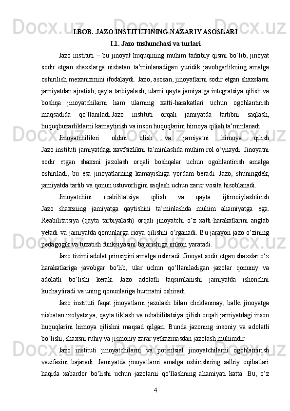 I. BOB.  JAZO INSTITUTINING NAZARIY ASOSLARI
I.1. Jazo tushunchasi va turlari
Jazo   instituti   –  bu   jinoyat   huquqining  muhim   tarkibiy   qismi   bo‘lib,  jinoyat
sodir   etgan   shaxslarga   nisbatan   ta’minlanadigan   yuridik   javobgarlikning   amalga
oshirilish mexanizmini ifodalaydi. Jazo, asosan, jinoyatlarni sodir etgan shaxslarni
jamiyatdan ajratish, qayta tarbiyalash, ularni qayta jamiyatga integratsiya qilish va
boshqa   jinoyatchilarni   ham   ularning   xatti-harakatlari   uchun   ogohlantirish
maqsadida   qo‘llaniladi.Jazo   instituti   orqali   jamiyatda   tartibni   saqlash,
huquqbuzarliklarni kamaytirish va inson huquqlarini himoya qilish ta’minlanadi.
Jinoyatchilikni   oldini   olish   va   jamiyatni   himoya   qilish
Jazo instituti jamiyatdagi xavfsizlikni ta’minlashda muhim rol o‘ynaydi. Jinoyatni
sodir   etgan   shaxsni   jazolash   orqali   boshqalar   uchun   ogohlantirish   amalga
oshiriladi,   bu   esa   jinoyatlarning   kamayishiga   yordam   beradi.   Jazo,   shuningdek,
jamiyatda tartib va qonun ustuvorligini saqlash uchun zarur vosita hisoblanadi.
Jinoyatchini   reabilitatsiya   qilish   va   qayta   ijtimoiylashtirish
Jazo   shaxsning   jamiyatga   qaytishini   ta’minlashda   muhim   ahamiyatga   ega.
Reabilitatsiya   (qayta   tarbiyalash)   orqali   jinoyatchi   o‘z   xatti-harakatlarini   anglab
yetadi va jamiyatda qonunlarga rioya qilishni o‘rganadi. Bu jarayon jazo o‘zining
pedagogik va tuzatish funksiyasini bajarishiga imkon yaratadi.
Jazo tizimi adolat prinsipini amalga oshiradi. Jinoyat sodir etgan shaxslar o‘z
harakatlariga   javobgar   bo‘lib,   ular   uchun   qo‘llaniladigan   jazolar   qonuniy   va
adolatli   bo‘lishi   kerak.   Jazo   adolatli   taqsimlanishi   jamiyatda   ishonchni
kuchaytiradi va uning qonunlariga hurmatni oshiradi.
Jazo   instituti   faqat   jinoyatlarni   jazolash   bilan   cheklanmay,   balki   jinoyatga
nisbatan izolyatsiya, qayta tiklash va rehabilitatsiya qilish orqali jamiyatdagi inson
huquqlarini   himoya   qilishni   maqsad   qilgan.   Bunda   jazoning   insoniy   va   adolatli
bo‘lishi, shaxsni ruhiy va jismoniy zarar yetkazmasdan jazolash muhimdir.
Jazo   instituti   jinoyatchilarni   va   potentsial   jinoyatchilarni   ogohlantirish
vazifasini   bajaradi.   Jamiyatda   jinoyatlarni   amalga   oshirishning   salbiy   oqibatlari
haqida   xabardor   bo‘lishi   uchun   jazolarni   qo‘llashning   ahamiyati   katta.   Bu,   o‘z
4 