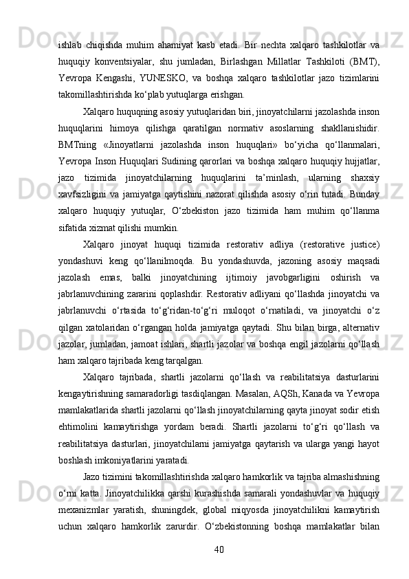 ishlab   chiqishda   muhim   ahamiyat   kasb   etadi.   Bir   nechta   xalqaro   tashkilotlar   va
huquqiy   konventsiyalar,   shu   jumladan,   Birlashgan   Millatlar   Tashkiloti   (BMT),
Yevropa   Kengashi,   YUNESKO,   va   boshqa   xalqaro   tashkilotlar   jazo   tizimlarini
takomillashtirishda ko‘plab yutuqlarga erishgan.
Xalqaro huquqning asosiy yutuqlaridan biri, jinoyatchilarni jazolashda inson
huquqlarini   himoya   qilishga   qaratilgan   normativ   asoslarning   shakllanishidir.
BMTning   «Jinoyatlarni   jazolashda   inson   huquqlari»   bo‘yicha   qo‘llanmalari,
Yevropa Inson Huquqlari Sudining qarorlari va boshqa xalqaro huquqiy hujjatlar,
jazo   tizimida   jinoyatchilarning   huquqlarini   ta’minlash,   ularning   shaxsiy
xavfsizligini   va   jamiyatga   qaytishini   nazorat   qilishda   asosiy   o‘rin   tutadi.   Bunday
xalqaro   huquqiy   yutuqlar,   O‘zbekiston   jazo   tizimida   ham   muhim   qo‘llanma
sifatida xizmat qilishi mumkin.
Xalqaro   jinoyat   huquqi   tizimida   restorativ   adliya   (restorative   justice)
yondashuvi   keng   qo‘llanilmoqda.   Bu   yondashuvda,   jazoning   asosiy   maqsadi
jazolash   emas,   balki   jinoyatchining   ijtimoiy   javobgarligini   oshirish   va
jabrlanuvchining   zararini   qoplashdir.   Restorativ   adliyani   qo‘llashda   jinoyatchi   va
jabrlanuvchi   o‘rtasida   to‘g‘ridan-to‘g‘ri   muloqot   o‘rnatiladi,   va   jinoyatchi   o‘z
qilgan   xatolaridan   o‘rgangan   holda   jamiyatga   qaytadi.   Shu   bilan   birga,   alternativ
jazolar, jumladan, jamoat ishlari, shartli jazolar va boshqa engil jazolarni qo‘llash
ham xalqaro tajribada keng tarqalgan.
Xalqaro   tajribada,   shartli   jazolarni   qo‘llash   va   reabilitatsiya   dasturlarini
kengaytirishning samaradorligi tasdiqlangan. Masalan, AQSh, Kanada va Yevropa
mamlakatlarida shartli jazolarni qo‘llash jinoyatchilarning qayta jinoyat sodir etish
ehtimolini   kamaytirishga   yordam   beradi.   Shartli   jazolarni   to‘g‘ri   qo‘llash   va
reabilitatsiya   dasturlari,   jinoyatchilarni   jamiyatga   qaytarish   va   ularga  yangi   hayot
boshlash imkoniyatlarini yaratadi.
Jazo tizimini takomillashtirishda xalqaro hamkorlik va tajriba almashishning
o‘rni   katta.   Jinoyatchilikka   qarshi   kurashishda   samarali   yondashuvlar   va   huquqiy
mexanizmlar   yaratish,   shuningdek,   global   miqyosda   jinoyatchilikni   kamaytirish
uchun   xalqaro   hamkorlik   zarurdir.   O‘zbekistonning   boshqa   mamlakatlar   bilan
40 