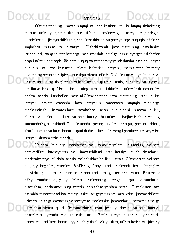 XULOSA
O‘zbekistonning   jinoyat   huquqi   va   jazo   instituti,   milliy   huquq   tizimining
muhim   tarkibiy   qismlaridan   biri   sifatida,   davlatning   ijtimoiy   barqarorligini
ta’minlashda,   jinoyatchilikka   qarshi   kurashishda   va   jamiyatdagi   huquqiy   adolatni
saqlashda   muhim   rol   o‘ynaydi.   O‘zbekistonda   jazo   tizimining   rivojlanish
istiqbollari,   xalqaro   standartlarga   mos   ravishda   amalga   oshirilayotgan   islohotlar
orqali ta’minlanmoqda. Xalqaro huquq va zamonaviy yondashuvlar asosida jinoyat
huquqini   va   jazo   institutini   takomillashtirish   jarayoni,   mamlakatda   huquqiy
tuzumning samaradorligini oshirishga xizmat qiladi. O‘zbekiston jinoyat huquqi va
jazo   institutining   rivojlanish   istiqbollari   bir   qator   ijtimoiy,   iqtisodiy   va   siyosiy
omillarga   bog‘liq.   Ushbu   institutning   samarali   ishlashini   ta’minlash   uchun   bir
nechta   asosiy   istiqbollar   mavjud.O‘zbekistonda   jazo   tizimining   isloh   qilish
jarayoni   davom   etmoqda.   Jazo   jarayonini   zamonaviy   huquqiy   talablarga
moslashtirish,   jinoyatchilarni   jazolashda   inson   huquqlarini   himoya   qilish,
alternativ   jazolarni   qo‘llash   va   reabilitatsiya   dasturlarini   rivojlantirish,   tizimning
samaradorligini   oshiradi.O‘zbekistonda   qamoq   jazolari   o‘rniga,   jamoat   ishlari,
shartli jazolar va kasb-hunar o‘rgatish dasturlari kabi yengil jazolarni kengaytirish
jarayoni davom ettirilmoqda.
Xalqaro   huquqiy   standartlar   va   konventsiyalarni   o‘rganish,   xalqaro
hamkorlikni   kuchaytirish   va   jinoyatchilarni   reabilitatsiya   qilish   tizimlarini
modernizatsiya   qilishda   asosiy   yo‘nalishlar   bo‘lishi   kerak.   O‘zbekiston   xalqaro
huquqiy   hujjatlar,   masalan,   BMTning   Jinoyatlarni   jazolashda   inson   huquqlari
bo‘yicha   qo‘llanmalari   asosida   islohotlarni   amalga   oshirishi   zarur.   Restorativ
adliya   yondashuvi,   jinoyatchilarni   jazolashning   o‘rniga,   ularga   o‘z   xatolarini
tuzatishga,   jabrlanuvchining   zararini   qoplashga   yordam   beradi.   O‘zbekiston   jazo
tizimida   restorativ   adliya   tamoyillarini   kengaytirish   va   joriy   etish,   jinoyatchilarni
ijtimoiy holatiga qaytarish va jamiyatga moslashish jarayonlarini samarali amalga
oshirishga   xizmat   qiladi.   Jinoyatchilarni   qayta   ijtimoiylashtirish   va   reabilitatsiya
dasturlarini   yanada   rivojlantirish   zarur.   Reabilitatsiya   dasturlari   yordamida
jinoyatchilarni kasb-hunar tayyorlash, psixologik yordam, ta’lim berish va ijtimoiy
43 