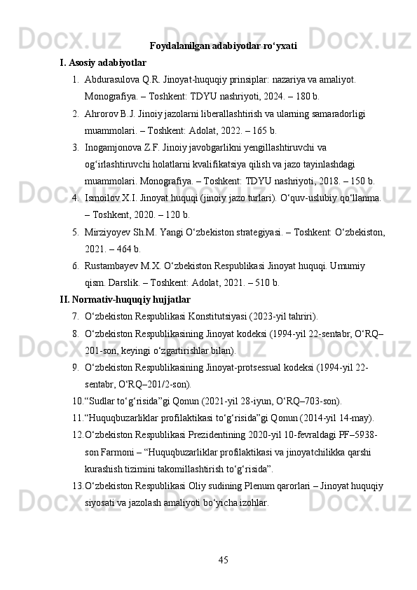 Foydalanilgan adabiyotlar ro‘yxati
I. Asosiy adabiyotlar
1. Abdurasulova Q.R. Jinoyat-huquqiy prinsiplar: nazariya va amaliyot. 
Monografiya. – Toshkent: TDYU nashriyoti, 2024. – 180 b.
2. Ahrorov B.J. Jinoiy jazolarni liberallashtirish va ularning samaradorligi 
muammolari. – Toshkent: Adolat, 2022. – 165 b.
3. Inogamjonova Z.F. Jinoiy javobgarlikni yengillashtiruvchi va 
og irlashtiruvchi holatlarni kvalifikatsiya qilish va jazo tayinlashdagi ʻ
muammolari.  Monografiya. – Toshkent: TDYU nashriyoti, 2018. – 150 b.
4. Ismoilov X.I. Jinoyat huquqi (jinoiy jazo turlari).  O‘quv-uslubiy qo‘llanma. 
– Toshkent, 2020. – 120 b.
5. Mirziyoyev Sh.M. Yangi O‘zbekiston strategiyasi. – Toshkent: O‘zbekiston,
2021. – 464 b.
6. Rustambayev M.X. O‘zbekiston Respublikasi Jinoyat huquqi. Umumiy 
qism. Darslik. – Toshkent: Adolat, 2021. – 510 b.
II. Normativ-huquqiy hujjatlar
7. O‘zbekiston Respublikasi Konstitutsiyasi (2023-yil tahriri).
8. O‘zbekiston Respublikasining Jinoyat kodeksi (1994-yil 22-sentabr, O‘RQ–
201-son, keyingi o‘zgartirishlar bilan).
9. O‘zbekiston Respublikasining Jinoyat-protsessual kodeksi (1994-yil 22-
sentabr, O‘RQ–201/2-son).
10. “Sudlar to‘g‘risida”gi Qonun (2021-yil 28-iyun, O‘RQ–703-son).
11. “Huquqbuzarliklar profilaktikasi to‘g‘risida”gi Qonun (2014-yil 14-may).
12. O‘zbekiston Respublikasi Prezidentining 2020-yil 10-fevraldagi PF–5938-
son Farmoni – “Huquqbuzarliklar profilaktikasi va jinoyatchilikka qarshi 
kurashish tizimini takomillashtirish to‘g‘risida”.
13. O‘zbekiston Respublikasi Oliy sudining Plenum qarorlari – Jinoyat huquqiy 
siyosati va jazolash amaliyoti bo‘yicha izohlar.
45 