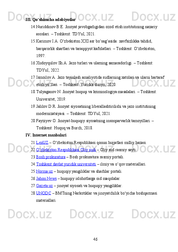 III. Qo‘shimcha adabiyotlar
14. Nuriddinov B.E. Jinoyat javobgarligidan ozod etish institutining nazariy 
asoslari. – Toshkent: TDYuI, 2021.
15. Karimov I.A. O‘zbekiston XXI asr bo‘sag‘asida: xavfsizlikka tahdid, 
barqarorlik shartlari va taraqqiyot kafolatlari. – Toshkent: O‘zbekiston, 
1997.
16. Xudoyqulov Sh.A. Jazo turlari va ularning samaradorligi. – Toshkent: 
TDYuI, 2022.
17. Ismoilov A. Jazo tayinlash amaliyotida sudlarning xatolari va ularni bartaraf 
etish yo‘llari. – Toshkent: Yuridik dunyo, 2020.
18. Tulyaganov N. Jinoyat huquqi va kriminologiya masalalari. – Toshkent: 
Universitet, 2019.
19. Jalilov D.R. Jinoyat siyosatining liberallashtirilishi va jazo institutining 
modernizatsiyasi. – Toshkent: TDYuI, 2021.
20. Fayziyev O. Jinoyat-huquqiy siyosatning insonparvarlik tamoyillari. – 
Toshkent: Huquq va Burch, 2018.
IV. Internet manbalari
21. LexUZ     – O‘zbekiston Respublikasi qonun hujjatlari milliy bazasi.
22. O‘zbekiston Respublikasi Oliy sudi     – Oliy sud rasmiy sayti.
23. Bosh prokuratura     – Bosh prokuratura rasmiy portali.
24. Toshkent davlat yuridik universiteti     – ilmiy va o‘quv materiallari.
25. Norma.uz     – huquqiy yangiliklar va sharhlar portali.
26. Jahon News     – huquqiy islohotlarga oid maqolalar.
27. Gazeta.uz     – jinoyat siyosati va huquqiy yangiliklar.
28. UNODC     – BMTning Narkotiklar va jinoyatchilik bo‘yicha boshqarmasi 
materiallari.
46 