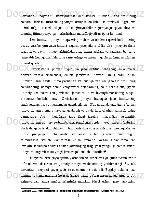 navbatida,   jinoyatlarni   kamaytirishga   olib   kelishi   mumkin.   Jazo   tizimining
samarali   ishlashi   tuzatishning   yuqori   darajada   bo‘lishini   ta’minlaydi.   Agar   jazo
tizimi   to‘g‘ri   tashkil   etilgan   bo‘lsa,   jinoyatchilarni   jamiyatga   qaytarishda   va
ularning ijtimoiy hayotga moslashishida muvaffaqiyatli natijalar ko‘rinadi.
Jazo   instituti   –   jinoyat   huquqining   muhim   va   ajralmas   qismi   bo‘lib,   uning
asosiy  vazifasi  jamiyatda tartibni  saqlash,  jinoyatlarni  oldini  olish,  jinoyatchilarni
tuzatish   va   qayta   ijtimoiylashtirishdir.   Jazo   tizimi   adolatli   va   samarali   bo‘lsa,   u
jamiyatda huquqbuzarliklarning kamayishiga va inson huquqlarini himoya qilishga
xizmat qiladi.
O zbekistonda   jinoyat   huquqi   va   jazo   instituti   sohasidagi   muammolarʻ
dolzarb   masala   hisoblanadi,   chunki   jamiyatda   jinoyatchilikning   oldini   olish,
jinoyatchilarni   qayta   ijtimoiylashtirish   va   huquqbuzarlikni   jazolash   tizimining
samaradorligi   nafaqat   qonun   chiqaruvchi   organlarning,   balki   barcha   huquqiy   va
ijtimoiy   tuzilmalar,   shu   jumladan,   jamoatchilik   va   huquqshunoslarning   diqqat-
e’tiborida   bo‘lishi   zarur.   O zbekiston   jinoyat   huquqida   jazo   institutining	
ʻ
amaliyotidagi asosiy muammolar quyidagilardir. O‘zbekistonda jazo tizimi ba’zan
jinoyatchilarni   ijtimoiy   hayotga   qaytarish   va   qayta   tarbiyalashda   samarali   natija
bermayapti.   Ayrim   holatlarda   jazo   faqat   jazolash   maqsadida   qo‘llanilib,
jinoyatchining ijtimoiy reabilitatsiyasi, psixologik yordam yoki  tuzatish dasturlari
etarli  darajada taqdim etilmaydi. Jazo  tanlashda  yuzaga keladigan noaniqliklar va
bir   xil   jinoyatga   turlicha   jazolar   tayinlanishi,   sudlarning   o‘zaro   muvofiqligini
ta’minlashda   qiyinchiliklar   yuzaga   kelishi   mumkin.   Ba’zan,   sudlar   tomonidan
jazolarni tanlashda adolatsizliklar, jazoning og‘irligi yoki yengilligi hamda xatarli
jinoyatchilarga nisbatan yengil jazolar qo‘llanilishi kuzatiladi 1
.
Jinoyatchilarni   qayta   ijtimoiylashtirish   va   reabilitatsiya   qilish   uchun   zarur
infratuzilma,   dasturlar   va   ijtimoiy   himoya   vositalarining   yetishmasligi.   Bu,   o‘z
navbatida,   jinoyatni   qayta   sodir   etish   ehtimolini   oshiradi.   Bunday   holatlar   jazo
tizimining   samarasizligini   ko‘rsatadi.Jazo   tizimi   ba’zan   inson   huquqlariga   to‘g‘ri
kelmaydigan   tarzda   amalga   oshirilishi   mumkin.   Misol   uchun,   jazo   jarayonlari
1
 Пикалов И.А. Уголовный процесс Российской Федерации (краткий курс): Учебное пособие, 2005.
5 