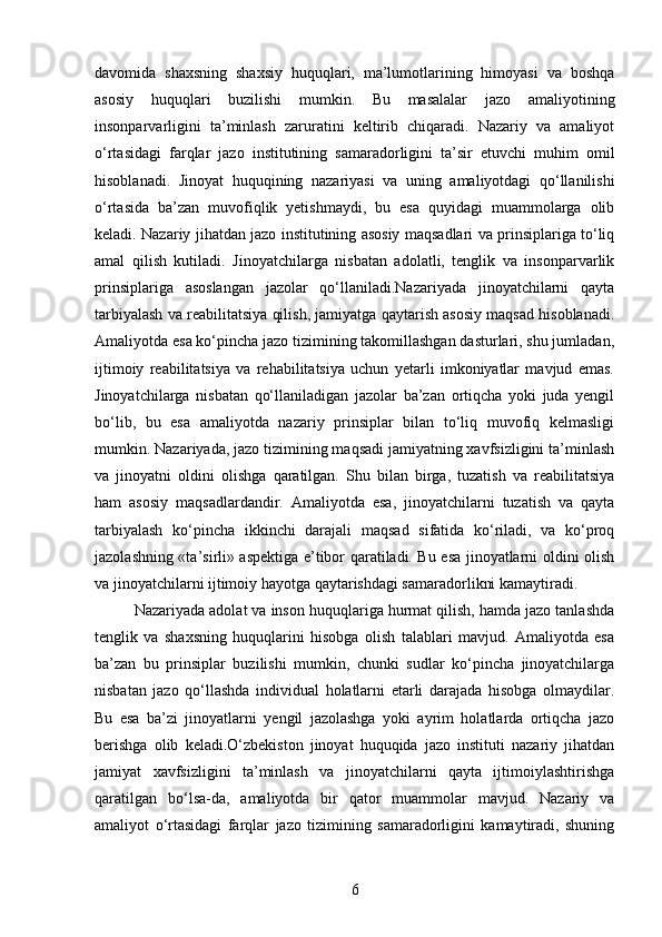 davomida   shaxsning   shaxsiy   huquqlari,   ma’lumotlarining   himoyasi   va   boshqa
asosiy   huquqlari   buzilishi   mumkin.   Bu   masalalar   jazo   amaliyotining
insonparvarligini   ta’minlash   zaruratini   keltirib   chiqaradi.   Nazariy   va   amaliyot
o‘rtasidagi   farqlar   jazo   institutining   samaradorligini   ta’sir   etuvchi   muhim   omil
hisoblanadi.   Jinoyat   huquqining   nazariyasi   va   uning   amaliyotdagi   qo‘llanilishi
o‘rtasida   ba’zan   muvofiqlik   yetishmaydi,   bu   esa   quyidagi   muammolarga   olib
keladi.   Nazariy jihatdan jazo institutining asosiy maqsadlari va prinsiplariga to‘liq
amal   qilish   kutiladi.   Jinoyatchilarga   nisbatan   adolatli,   tenglik   va   insonparvarlik
prinsiplariga   asoslangan   jazolar   qo‘llaniladi.Nazariyada   jinoyatchilarni   qayta
tarbiyalash va reabilitatsiya qilish, jamiyatga qaytarish asosiy maqsad hisoblanadi.
Amaliyotda esa ko‘pincha jazo tizimining takomillashgan dasturlari, shu jumladan,
ijtimoiy   reabilitatsiya   va   rehabilitatsiya   uchun   yetarli   imkoniyatlar   mavjud   emas.
Jinoyatchilarga   nisbatan   qo‘llaniladigan   jazolar   ba’zan   ortiqcha   yoki   juda   yengil
bo‘lib,   bu   esa   amaliyotda   nazariy   prinsiplar   bilan   to‘liq   muvofiq   kelmasligi
mumkin. Nazariyada, jazo tizimining maqsadi jamiyatning xavfsizligini ta’minlash
va   jinoyatni   oldini   olishga   qaratilgan.   Shu   bilan   birga,   tuzatish   va   reabilitatsiya
ham   asosiy   maqsadlardandir.   Amaliyotda   esa,   jinoyatchilarni   tuzatish   va   qayta
tarbiyalash   ko‘pincha   ikkinchi   darajali   maqsad   sifatida   ko‘riladi,   va   ko‘proq
jazolashning «ta’sirli» aspektiga e’tibor qaratiladi. Bu esa jinoyatlarni oldini olish
va jinoyatchilarni ijtimoiy hayotga qaytarishdagi samaradorlikni kamaytiradi.
Nazariyada adolat va inson huquqlariga hurmat qilish, hamda jazo tanlashda
tenglik   va   shaxsning   huquqlarini   hisobga   olish   talablari   mavjud.   Amaliyotda   esa
ba’zan   bu   prinsiplar   buzilishi   mumkin,   chunki   sudlar   ko‘pincha   jinoyatchilarga
nisbatan   jazo   qo‘llashda   individual   holatlarni   etarli   darajada   hisobga   olmaydilar.
Bu   esa   ba’zi   jinoyatlarni   yengil   jazolashga   yoki   ayrim   holatlarda   ortiqcha   jazo
berishga   olib   keladi.O‘zbekiston   jinoyat   huquqida   jazo   instituti   nazariy   jihatdan
jamiyat   xavfsizligini   ta’minlash   va   jinoyatchilarni   qayta   ijtimoiylashtirishga
qaratilgan   bo‘lsa-da,   amaliyotda   bir   qator   muammolar   mavjud.   Nazariy   va
amaliyot   o‘rtasidagi   farqlar   jazo   tizimining   samaradorligini   kamaytiradi,   shuning
6 