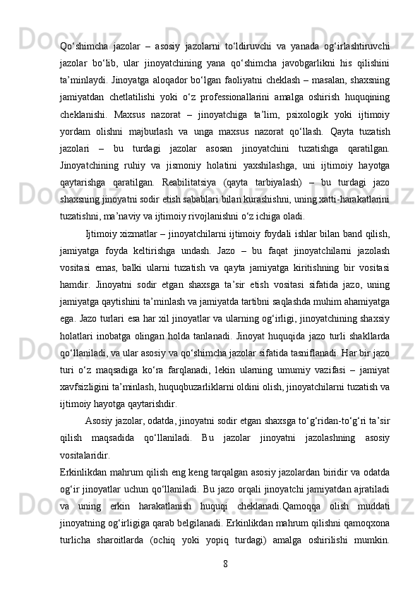Qo‘shimcha   jazolar   –   asosiy   jazolarni   to‘ldiruvchi   va   yanada   og‘irlashtiruvchi
jazolar   bo‘lib,   ular   jinoyatchining   yana   qo‘shimcha   javobgarlikni   his   qilishini
ta’minlaydi.   Jinoyatga aloqador  bo‘lgan faoliyatni  cheklash – masalan,  shaxsning
jamiyatdan   chetlatilishi   yoki   o‘z   professionallarini   amalga   oshirish   huquqining
cheklanishi.   Maxsus   nazorat   –   jinoyatchiga   ta’lim,   psixologik   yoki   ijtimoiy
yordam   olishni   majburlash   va   unga   maxsus   nazorat   qo‘llash.   Qayta   tuzatish
jazolari   –   bu   turdagi   jazolar   asosan   jinoyatchini   tuzatishga   qaratilgan.
Jinoyatchining   ruhiy   va   jismoniy   holatini   yaxshilashga,   uni   ijtimoiy   hayotga
qaytarishga   qaratilgan .   Reabilitatsiya   (qayta   tarbiyalash)   –   bu   turdagi   jazo
shaxsning jinoyatni sodir etish sabablari bilan kurashishni, uning xatti-harakatlarini
tuzatishni, ma’naviy va ijtimoiy rivojlanishni o‘z ichiga oladi.
Ijtimoiy xizmatlar – jinoyatchilarni ijtimoiy foydali ishlar bilan band qilish,
jamiyatga   foyda   keltirishga   undash.   Jazo   –   bu   faqat   jinoyatchilarni   jazolash
vositasi   emas,   balki   ularni   tuzatish   va   qayta   jamiyatga   kiritishning   bir   vositasi
hamdir.   Jinoyatni   sodir   etgan   shaxsga   ta’sir   etish   vositasi   sifatida   jazo,   uning
jamiyatga qaytishini ta’minlash va jamiyatda tartibni saqlashda muhim ahamiyatga
ega.   Jazo turlari esa har xil jinoyatlar va ularning og‘irligi, jinoyatchining shaxsiy
holatlari   inobatga   olingan   holda   tanlanadi.   Jinoyat   huquqida   jazo   turli   shakllarda
qo‘llaniladi, va ular asosiy va qo‘shimcha jazolar sifatida tasniflanadi. Har bir jazo
turi   o‘z   maqsadiga   ko‘ra   farqlanadi,   lekin   ularning   umumiy   vazifasi   –   jamiyat
xavfsizligini ta’minlash, huquqbuzarliklarni oldini olish, jinoyatchilarni tuzatish va
ijtimoiy hayotga qaytarishdir.
Asosiy jazolar, odatda, jinoyatni sodir etgan shaxsga to‘g‘ridan-to‘g‘ri ta’sir
qilish   maqsadida   qo‘llaniladi.   Bu   jazolar   jinoyatni   jazolashning   asosiy
vositalaridir.
Erkinlikdan mahrum qilish eng keng tarqalgan asosiy jazolardan biridir va odatda
og‘ir  jinoyatlar  uchun  qo‘llaniladi. Bu  jazo orqali  jinoyatchi  jamiyatdan  ajratiladi
va   uning   erkin   harakatlanish   huquqi   cheklanadi.Qamoqqa   olish   muddati
jinoyatning og‘irligiga qarab belgilanadi. Erkinlikdan mahrum qilishni qamoqxona
turlicha   sharoitlarda   (ochiq   yoki   yopiq   turdagi)   amalga   oshirilishi   mumkin.
8 