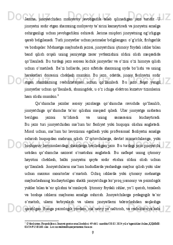 Jarima,   jinoyatchidan   moliyaviy   javobgarlik   talab   qilinadigan   jazo   turidir.   U
jinoyatni sodir etgan shaxsning moliyaviy ta’sirini kamaytiradi va jinoyatni amalga
oshirganligi   uchun   javobgarlikni   oshiradi.   Jarima   miqdori   jinoyatning   og‘irligiga
qarab belgilanadi. Turli jinoyatlar uchun jarimalar belgilangan: o‘g‘irlik, firibgarlik
va boshqalar. Mehnatga majburlash jazosi, jinoyatchini ijtimoiy foydali ishlar bilan
band   qilish   orqali   uning   jamiyatga   zarar   yetkazishini   oldini   olish   maqsadida
qo‘llaniladi. Bu turdagi  jazo asosan kichik jinoyatlar  va o‘zini  o‘zi  himoya qilish
uchun   o‘rnatiladi.   Ba’zi   hollarda,   jazo   sifatida   shaxsning   uyda   bo‘lishi   va   uning
harakatlari   doirasini   cheklash   mumkin.   Bu   jazo,   odatda,   jinoiy   faoliyatni   sodir
etgan   shaxslarning   reabilitatsiyasi   uchun   qo‘llaniladi.   Bu   jazo   faqat   yengil
jinoyatlar uchun qo‘llaniladi, shuningdek, u o‘z ichiga elektron kuzatuv tizimlarini
ham olishi mumkin. 3
Qo‘shimcha   jazolar   asosiy   jazolarga   qo‘shimcha   ravishda   qo‘llanilib,
jinoyatchiga   qo‘shimcha   ta’sir   qilishni   maqsad   qiladi.   Ular   jinoyatga   nisbatan
berilgan   jazoni   to‘ldiradi   va   uning   samarasini   kuchaytiradi.
Bu   jazo   turi   jinoyatchidan   ma’lum   bir   faoliyat   yoki   huquqni   olishni   anglatadi.
Misol   uchun,   ma’lum   bir   lavozimni   egallash   yoki   professional   faoliyatni   amalga
oshirish   huquqidan   mahrum   qilish.   O‘qituvchilarga,   davlat   xizmatchilariga,   yoki
boshqaruv lavozimlaridagi shaxslarga beriladigan jazo. Bu turdagi jazo jinoyatchi
ustidan   qo‘shimcha   nazorat   o‘rnatishni   anglatadi.   Bu   nafaqat   uning   ijtimoiy
hayotini   cheklash,   balki   jinoyatni   qayta   sodir   etishni   oldini   olish   uchun
qo‘llaniladi.   Jinoyatchilarni ma’lum hududlarda yashashga majbur qilish yoki ular
uchun   maxsus   monitorlar   o‘rnatish.   Ochiq   ishlarda   yoki   ijtimoiy   mehnatga
majburlashning kuchaytirilgan shakli jinoyatchiga ko‘proq jismoniy va psixologik
yuklar bilan ta’sir qilishni ta’minlaydi. Ijtimoiy foydali ishlar, yo‘l qurish, tozalash
va   boshqa   ishlarni   majburan   amalga   oshirish.   Jinoyatchilarga   pedagogik   ta’sir
o‘rnatish,   ularni   tarbiyalash   va   ularni   jinoyatlarni   takrorlashdan   saqlashga
qaratilgan. Bunga psixologik yordam, ma’naviy yo‘naltirish, va reabilitatsiya kabi
3
 O’zbekiston Respublikasi Jinoyat-protsessual kodeksi 49-661 -modda//28.02.2024 yil o’zgarishlari bilan,ҚҲММБ:
03/24/915/0160-сон. Lex.uz миллий қонунчилик базаси.
9 