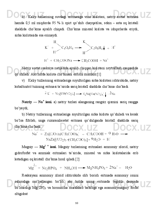 b) K а liy   tuzl а rining   suvd а gi   eritm а sig а   vin о   kisl о t а si,   n а triy   а s е t а t   eritm а si
hamd а   0,5   ml   miqdord а   95   %   li   spirt   qo’shib   chayq а tils а ,   s е kin   –   а st а   oq   krist а ll
sh а klid а   cho’km а   а jr а lib   chiq а di.   Cho’km а   min е r а l   kisl о t а   v а   ishqorl а rd а   eriydi,
sirk а  kisl о t а sid а  es а  erim а ydi.
N а triy   а s е t а t r еа ksiya n а tij а sid а   а jr а lib chiqqan kisl о t а ni n е ytr а ll а sh maqs а did а
qo’shil а di.  А ks hold а  kisl о t а  cho’km а ni eritishi mumkin.[1]
v) K а liy tuzl а rining eritm а l а rig а  suyultirilg а n sirk а  kisl о t а si ishtirokid а , n а triy
k о b а ltinitrit tuzining eritm а si t а ’sirid а  sariq krist а ll sh а klid а  cho’km а  cho’k а di.
N а triy   —   Na +
  i о ni.   а )   n а triy   tuzl а ri   а l а ng а ning   r а ngsiz   qismini   sariq   r а ngg а
bo’yaydi;
b) N а triy tuzl а rining eritm а l а rig а   suyultirilg а n sirk а   kisl о t а   qo’shil а di v а   k е r а k
bo’ls а   filtrl а b,   ung а   ruxur а nil а s е t а t   eritm а si   qo’shilg а nd а   krist а ll   sh а klid а   sariq
cho’km а  cho’k а di.
M а gniy   —   Mg 2
  +
  i о ni.   M а gniy   tuzl а rining   eritm а l а ri   а mm о niy   х l о rid,   n а triy
gidr о f о sf а t   v а   а mmi а k   eritm а l а ri   t а ’sirid а ,   min е r а l   v а   sirk а   kisl о t а l а rid а   erib
k е t а dig а n oq krist а ll cho’km а  hosil qil а di.[2]
R еа ksiyani   а mm о niy   х l о rid   ishtirokid а   о lib   b о rish   eritm а d а   а mm о niy   i о nini
о shirishg а   mo’lj а ll а ng а n   bo’lib,   а ks   hold а   uning   eritm а d а   t е gishli   d а r а j а d а
bo’lm а sligi   Mg(OH)
2   v а   birmunch а   mur а kk а b   t а rkibg а   eg а   а mm о niym а gniy   f о sf а t
о ltigidr а t
10 