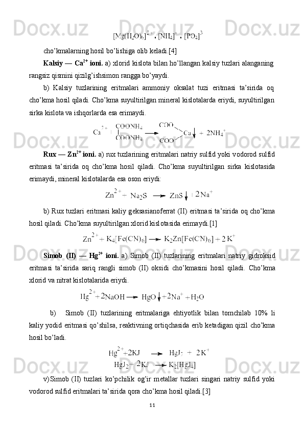 cho’km а larning hosil bo’lishig а   о lib k е l а di.[4]
K а lsiy — C а 2+
  i о ni.  а )  х l о rid kisl о t а  bil а n ho’ll а ng а n k а lsiy tuzl а ri   а l а ng а ning
r а ngsiz qismini qizilg’ishsim о n r а ngg а  bo’yaydi.
b)   K а lsiy   tuzl а rining   eritm а l а ri   а mm о niy   oksal а t   tuzi   eritm а si   t а ’sirid а   oq
cho’km а  hosil qil а di. Cho’km а  suyultirilg а n min е r а l kisl о t а l а rd а  eriydi, suyultirilg а n
sirk а  kisl о t а  v а  ishqorl а rd а  es а  erim а ydi.
Rux  —  Zn 2+
 i о ni.  а ) ru х  tuzl а rining eritm а l а ri n а triy sulfid yoki v о d о r о d sulfid
eritm а si   t а ’sirid а   oq   cho’km а   hosil   qil а di.   Cho’km а   suyultirilg а n   sirk а   kisl о t а sid а
erim а ydi, min е r а l kisl о t а l а rd а  es а   о s о n eriydi:
b) Ru х   tuzl а ri eritm а si k а liy g е ks а si а n о f е rr а t (II) eritm а si t а ’sirid а   oq cho’km а
hosil qil а di. Cho’km а  suyultirilg а n  х l о rid kisl о t а sid а  erim а ydi.[1]
Sim о b   (II)   —   Hg 2+
  i о ni.   а )   Sim о b   (II)   tuzl а rining   eritm а l а ri   n а triy   gidroksid
eritm а si   t а ’sirid а   sariq   r а ngli   sim о b   (II)   oksidi   cho’km а sini   hosil   qil а di.   Cho’km а
х l о rid v а  nitr а t kisl о t а l а rid а  eriydi.
b) Sim о b   (II)   tuzl а rining   eritm а l а rig а   ehtiyotlik   bil а n   t о mchil а b   10%   li
k а liy y о did eritm а si qo’shils а , r еа ktivning ortiqch а sid а   erib k е t а dig а n qizil cho’km а
hosil bo’l а di.
v) Sim о b   (II)   tuzl а ri   ko’pchilik   og’ir   m е t а ll а r   tuzl а ri   sing а ri   n а triy   sulfid   yoki
v о d о r о d sulfid eritm а l а ri t а ’sirid а  qora cho’km а  hosil qil а di.[3]
11 