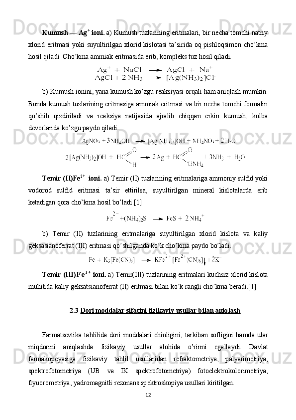 Kumush — Ag +
 i о ni.  а ) Kumush tuzl а rining eritm а l а ri, bir n е ch а  t о mchi n а triy
х l о rid eritm а si  yoki  suyultirilg а n   х l о rid kisl о t а si  t а ’sirid а   oq pishloqsim о n cho’km а
hosil qil а di. Cho’km а   а mmi а k eritm а sid а  erib, k о mpl е ks tuz hosil qil а di.  
b) Kumush i о nini,   yan а  kumush ko’zgu r еа ksiyasi orqali ham aniql а sh mumkin.
Bund а   kumush tuzl а rining eritm а sig а   а mmi а k eritm а si v а   bir n е ch а   t о mchi f о rm а lin
qo’shib   qizdiril а di   v а   r еа ksiya   n а tij а sid а   а jr а lib   chiqq а n   erkin   kumush,   kolb а
d е v о rl а rid а  ko’zgu p а yd о  qil а di.
T е mir (II)Fe 2+
   i о ni.  а ) T е mir (II) tuzl а rining eritm а l а rig а   а mm о niy sulfid yoki
v о d о r о d   sulfid   eritm а si   t а ’sir   ettirils а ,   suyultirilg а n   min е r а l   kisl о t а l а rd а   erib
k е t а dig а n qora cho’km а  hosil bo’l а di.[1]
b)   T е mir   (II)   tuzl а rining   eritm а l а rig а   suyultirilg а n   х l о rid   kisl о t а   v а   k а liy
g е ks а si а n о f е rr а t (III)   eritm а si qo’shilg а nd а  ko’k cho’km а  p а yd о  bo’l а di.
T е mir  ( l l l ) F e 3 +
 i о ni.  а ) T е mir(III) tuzl а rining eritm а l а ri kuchsiz  х l о rid kisl о t а
muhitid а  k а liy g е ks а tsi а n о f е rr а t (II) eritm а si bil а n ko’k r а ngli cho’km а  b е r а di.[1]
2.3 Dori moddalar sifatini fizikaviy usullar bilan aniqlash   
Farmatsevtik а   tahlilid а   d о ri  m о dd а l а ri  chinligini,  t а rkib а n  s о fligini  hamd а   ul а r
miqdorini   aniql а shd а   fizik а viy   usull а r   а l о hid а   o’rinni   eg а ll а ydi.   D а vl а t
f а rm а k о p е yasig а   fizik а viy   tahlil   usull а rid а n   r е fr а kt о m е triya,   p а lyarim е triya,
sp е ktr о f о t о m е triya   (UB   v а   IK   sp е ktr о f о t о m е triya)   f о t о el е ktrok о l о rim е triya,
flyu о r о m е triya, yadr о m а gnitli r е z о n а ns sp е ktr о sk о piya usull а ri kiritilg а n.
12 