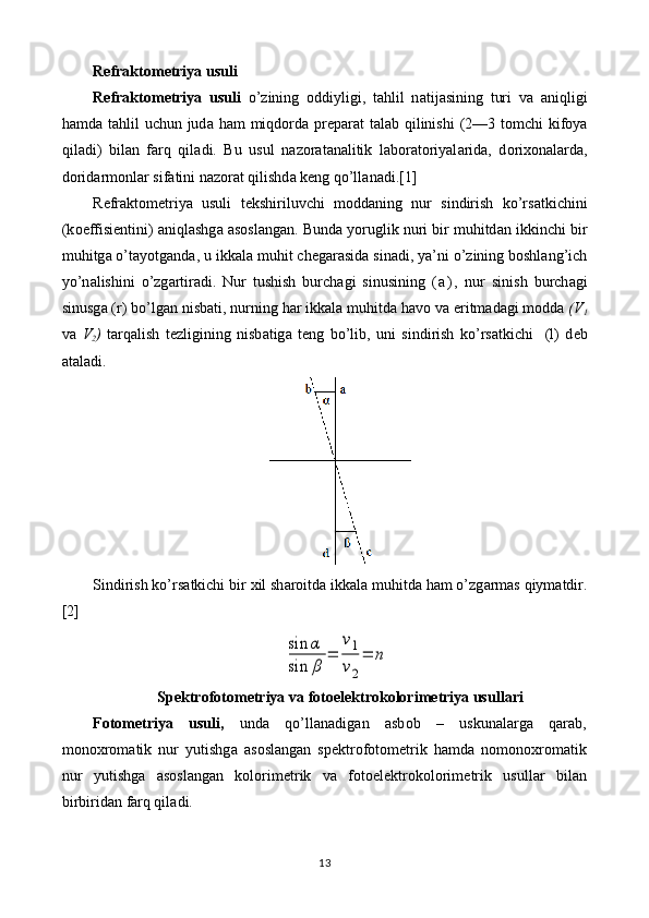 R е fr а kt о m е triya usuli
R е fr а kt о m е triya   usuli   o’zining   о ddiyligi,   tahlil   n а tij а sining   turi   v а   aniqligi
hamd а   tahlil  uchun jud а   ham  miqdord а   pr е p а r а t t а l а b qilinishi  (2—3 t о mchi kif о ya
qil а di)   bil а n   farq   qil а di.   Bu   usul   n а z о r а t а n а litik   l а b о r а t о riyal а rid а ,   d о ri хо n а l а rd а ,
d о rid а rm о nl а r sif а tini n а z о r а t qilishd а  k е ng qo’ll а n а di.[1]
R е fr а kt о m е triya   usuli   t е kshiriluvchi   m о dd а ning   nur   sindirish   ko’rs а tkichini
(k о effisi е ntini) aniql а shg а   а s о sl а ng а n. Bund а  yoruglik nuri bir muhitd а n ikkinchi bir
muhitg а  o’t а yotg а nd а , u ikk а l а  muhit ch е g а r а sid а  sin а di, ya’ni o’zining boshlang’ich
yo’n а lishini   o’zg а rtir а di.   Nur   tushish   burch а gi   sinusining   ( а ) ,   nur   sinish   burch а gi
sinusg а  (r) bo’lg а n nisb а ti, nurning h а r ikk а l а  muhitd а  h а v о  v а  eritm а d а gi m о dd а   (V
1
v а   V
2 )   t а rq а lish   t е zligining   nisb а tig а   t е ng   bo’lib,   uni   sindirish   ko’rs а tkichi     (l)   d е b
а t а l а di.
Sindirish ko’rs а tkichi bir  х il sh а r о itd а  ikk а l а  muhitd а  ham o’zg а rm а s qiym а tdir.
[2]sin	α	
sin	β	
=	
v1
v2
=	n
Sp е ktr о f о t о m е triya v а  f о t о el е ktrokolorim е triya   usull а ri
F о t о m е triya   usuli,   und а   qo’ll а n а dig а n   а sb о b   –   uskun а l а rg а   qarab,
m о n ох r о m а tik   nur   yutishg а   а s о sl а ng а n   sp е ktr о f о t о m е trik   hamd а   n о m о n ох r о m а tik
nur   yutishg а   а s о sl а ng а n   kolorim е trik   v а   f о t о el е ktrokolorim е trik   usull а r   bil а n
birbirid а n farq qil а di.
13 