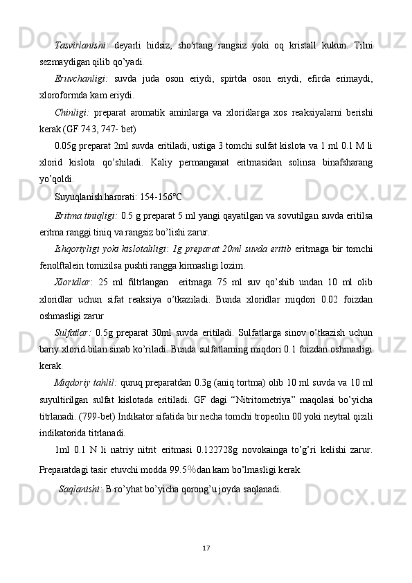 Tasvirlanishi :   deyarli   hidsiz ,   sho ' rtang   rangsiz   yoki   oq   kristall   kukun .   Tilni
sezmaydigan   qilib   qo ’ yadi .
Eruvchanligi :   suvda   juda   oson   eriydi ,   spirt da   oson   eriydi ,   efir da   erimaydi ,
xloroformda   kam   eriydi .
Chinligi:   preparat   aromatik   aminlarga   va   xloridlar ga   xos   reaksiyalarni   berishi
kerak   (GF 74 3, 747-  bet)
0. 0 5g preparat  2 ml suvda eritiladi, ustiga  3 tomchi  sulfat kislota va  1 ml 0.1 M li
xlorid   kislota   qo’shiladi.   K aliy   permanganat   eritmasidan   solinsa   binafsharang
yo’qoldi.
Suyuqlanish harorati: 154-156 ℃
Eritma tiniqligi:   0 .5 g preparat 5   ml yangi qayatilgan va sovutilgan suvda eritilsa
eritma ranggi  tiniq va rangsiz  bo’lishi zarur.
Ishqoriyligi yoki kislotaliligi: 1g preparat 20ml suvda eritib   eritmaga bir tomchi
fenolftalein tomizilsa pushti rangga kirmasligi lozim.
Xloridlar :   25   ml   filtrlangan     eritmaga   75   ml   suv   qo’shib   undan   10   ml   olib
xloridlar   uchun   sifat   reaksiya   o’tkaziladi.   Bunda   xloridlar   miqdori   0.02   foizdan
oshmasligi zarur
Sulfatlar:   0.5 g   preparat   30ml   suvda   eritiladi.   Sulfatlarga   sinov   o’tkazish   uchun
bariy xlorid bilan sinab ko’riladi. Bunda sulfatlarning miqdori 0.1 foizdan oshmasligi
kerak.
Miqdoriy tahlil:   quruq preparatdan 0. 3 g (aniq tortma) olib  1 0 ml suvda  va 10 ml
suyultirilgan   sulfat   kislotada   eritiladi.   GF   dagi   “Nitritometriya”   maqolasi   bo’yicha
titrlanadi. (799-bet)   Indikator sifatida bir necha  tomchi  tropeolin 00 yoki   neytral qizili
indikatorida   titrlanadi.
1ml   0.1   N   li   natriy   nitrit   eritmasi   0. 122728 g   novokain ga   to’g’ri   kelishi   zarur.
Preparatdagi tasir etuvchi modda 9 9.5 % dan kam bo’lmasligi   kerak.
Saqlanishi:  B ro’yhat bo’yicha  qorong’u joyda  saqlanadi.
17