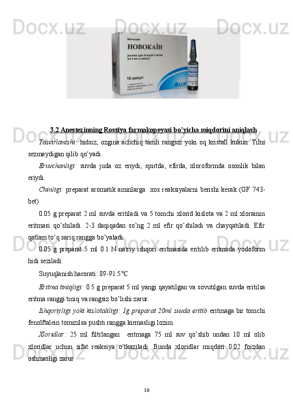 3.2 Anestezinning     Rossiya     farmakopeyasi bo’yicha miqdorini aniqlash   
Tasvirlanishi:   hidsiz,   ozgina   achchiq  tamli   rangsiz   yoki   oq  kristall   kukun .  Tilni
sezmaydigan qilib qo’yadi.
Eruvchanligi:   suvda   juda   oz   eriydi,   spirt da ,   efir da ,   xloroformda   osonlik   bilan
eriydi.
Chinligi:   preparat   aromatik aminlarga     xos reaksiyalarni  berishi kerak   (GF 74 3-
bet)
0.05 g preparat 2 ml suvda eritiladi va 5 tomchi xlorid kislota va 2 ml xloramin
eritmasi   qo’shiladi.   2-3   daqiqadan   so’ng   2   ml   efir   qo’shiladi   va   chayqatiladi.   Efir
qatlam to’q sariq rangga bo’yaladi.
0.05   g   preparat   5   ml   0.1   N   natriy   ishqori   eritmasida   eritilib   eritmada   yodoform
hidi seziladi.
Suyuqlanish harorati: 89-91.5 ℃
Eritma tiniqligi:   0 .5 g preparat 5   ml yangi qayatilgan va sovutilgan suvda eritilsa
eritma ranggi  tiniq va rangsiz  bo’lishi zarur.
Ishqoriyligi yoki kislotaliligi: 1g preparat 20ml suvda eritib   eritmaga bir tomchi
fenolftalein tomizilsa pushti rangga kirmasligi lozim.
Xloridlar :   25   ml   filtrlangan     eritmaga   75   ml   suv   qo’shib   undan   10   ml   olib
xloridlar   uchun   sifat   reaksiya   o’tkaziladi.   Bunda   xloridlar   miqdori   0.02   foizdan
oshmasligi zarur
18 